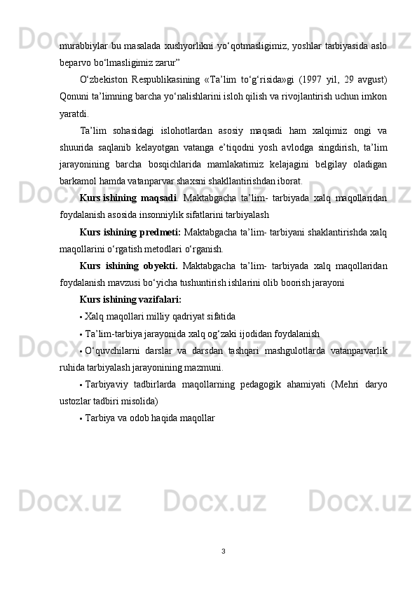 murabbiylar  bu  masalada  xushyorlikni   yo‘qotmasligimiz,   yoshlar   tarbiyasida  aslo
beparvo bo‘lmasligimiz zarur”
O‘zbekiston   Respublikasining   «Ta’lim   to‘g‘risida»gi   (1997   yil,   29   avgust)
Qonuni ta’limning barcha yo‘nalishlarini isloh qilish va rivojlantirish uchun imkon
yaratdi.
Ta’lim   sohasidagi   islohotlardan   asosiy   maqsadi   ham   xalqimiz   ongi   va
shuurida   saqlanib   kelayotgan   vatanga   e’tiqodni   yosh   avlodga   singdirish,   ta’lim
jarayonining   barcha   bosqichlarida   mamlakatimiz   kelajagini   belgilay   oladigan
barkamol hamda vatanparvar shaxsni shakllantirishdan iborat.
Kurs   ishining   maqsadi .   Maktabgacha   ta’lim-   tarbiyada   xalq   maqollaridan
foydalanish asosida insonniylik sifatlarini tarbiyalash
Kurs ishining predmeti :   Maktabgacha ta’lim- tarbiyani shaklantirishda xalq
maqollarini o‘rgatish metodlari o‘rganish.
Kurs   ishining   obyekti .   Maktabgacha   ta’lim-   tarbiyada   xalq   maqollaridan
foydalanish mavzusi bo‘yicha tushuntirish ishlarini olib boorish jarayoni
Kurs ishining vazifalari:
 Xalq maqollari milliy qadriyat sifatida
 Ta’lim-tarbiya jarayonida xalq og‘zaki ijodidan foydalanish
 O‘quvchilarni   darslar   va   darsdan   tashqari   mashgulotlarda   vatanparvarlik
ruhida tarbiyalash jarayonining mazmuni.
 Tarbiyaviy   tadbirlarda   maqollarning   pedagogik   ahamiyati   (Mehri   daryo
ustozlar tadbiri misolida)
 Tarbiya va odob haqida maqollar
3 