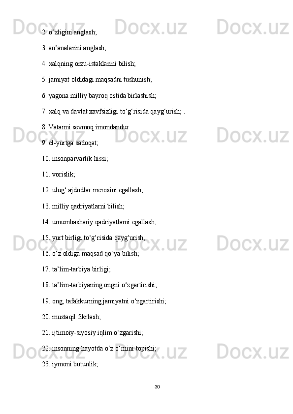 2. o‘zligini anglash;
3. an’analarini anglash;
4. xalqning orzu-istaklarini bilish;
5. jamiyat oldidagi maqsadni tushunish;
6. yagona milliy bayroq ostida birlashish;
7. xalq va davlat xavfsizligi to‘g‘risida qayg‘urish; .
8. Vatanni sevmoq imondandur
9. el-yurtga sadoqat;
10. insonparvarlik hissi;
11. vorislik;
12. ulug‘ ajdodlar merosini egallash;
13. milliy qadriyatlarni bilish;
14. umumbashariy   qadriyatlarni egallash ;
15. yurt birligi to‘g‘risida qayg‘urish;
16. o‘z oldiga maqsad qo‘ya bilish;
17. ta’lim-tarbiya birligi;
18. ta’lim-tarbiyaning ongni o‘zgartirishi;
19. ong, tafakkurning jamiyatni o‘zgartirishi;
20. mustaqil fikrlash;
21. ijtimoiy-siyosiy iqlim o‘zgarishi;
22. insonning hayotda o‘z o‘rnini topishi;
23. iymoni butunlik;
30 