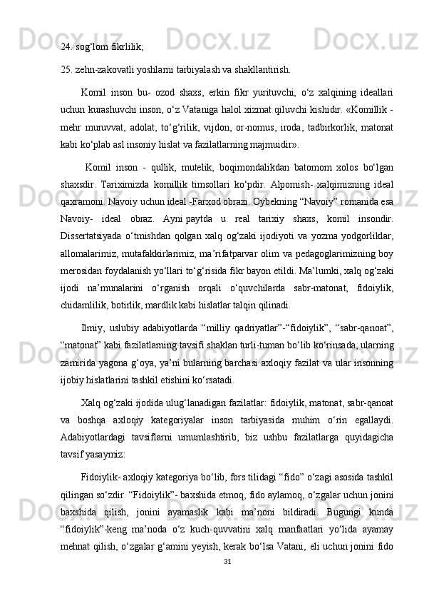 24. sog‘lom fikrlilik;
25. zehn-zakovatli yoshlarni tarbiyalash va shakllantirish.
Komil   inson   bu-   ozod   shaxs,   erkin   fikr   yurituvchi,   o‘z   xalqining   ideallari
uchun kurashuvchi inson, o‘z Vataniga halol xizmat qiluvchi kishidir. «Komillik -
mehr   muruvvat,   adolat,   to‘g‘rilik,   vijdon,   or-nomus,   iroda,   tadbirkorlik,   matonat
kabi ko‘plab asl insoniy hislat va fazilatlarning majmuidir».
  Komil   inson   -   qullik,   mutelik,   boqimondalikdan   batomom   xolos   bo‘lgan
shaxsdir.   Т ariximizda   komillik   timsollari   ko‘pdir.   Alpomish-   xalqimizning   ideal
qaxramoni. Navoiy uchun ideal -Farxod obrazi. Oybekning “Navoiy” romanida esa
Navoiy-   ideal   obraz.   Ayni   paytda   u   real   tarixiy   shaxs ,   komil   insondir.
Dissertatsiyada   o‘tmishdan   qolgan   xalq   og‘zaki   ijodiyoti   va   yozma   yodgorliklar,
allomalarimiz, mutafakkirlarimiz, ma’rifatparvar olim va pedagoglarimizning boy
merosidan foydalanish yo‘llari to‘g‘risida fikr bayon etildi. Ma’lumki,  ха lq  о g‘zaki
ijodi   na’munalarini   o‘rganish   orqali   o‘quvchilarda   sabr-matonat,   fidoiylik,
chidamlilik, botirlik, mardlik kabi hislatlar talqin qilinadi.
Ilmiy,   uslubiy   adabiyotlarda   “milliy   qadriyatlar”-“fidoiylik”,   “sabr-qanoat”,
“matonat” kabi fazilatlarning tavsifi shaklan turli-tuman bo‘lib ko‘rinsada, ularning
zamirida yagona g‘oya, ya’ni bularning barchasi axloqiy fazilat va ular insonning
ijobiy hislatlarini tashkil etishini ko‘rsatadi.
Xalq og‘zaki ijodida ulug‘lanadigan fazilatlar: fidoiylik, matonat, sabr-qanoat
va   boshqa   axloqiy   kat е goriyalar   inson   tarbiyasida   muhim   o‘rin   egallaydi.
Adabiyotlardagi   tavsiflarni   umumlashtirib,   biz   ushbu   fazilatlarga   quyidagicha
tavsif yasaymiz:
Fidoiylik- axloqiy kategoriya bo‘lib, fors tilidagi “fido” o‘zagi asosida tashkil
qilingan so‘zdir. “Fidoiylik”-   baxshida etmoq , fido aylamoq, o‘zgalar uchun jonini
baxshida   qilish,   jonini   ayamaslik   kabi   ma’noni   bildiradi.   Bugungi   kunda
“fidoiylik”-keng   ma’noda   o‘z   kuch-quvvatini   xalq   manfaatlari   yo‘lida   ayamay
mehnat qilish, o‘zgalar g‘amini  yeyish, kerak bo‘lsa Vatani, eli  uchun jonini  fido
31 