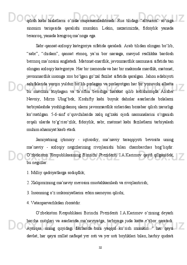 qilish   kabi   hislatlarni   o‘zida   mujassamlashtiradi.   Rus   tilidagi   “altruism”   so‘ziga
sinonim   tariqasida   qaralishi   mumkin.   Lekin,   nazarimizda,   fidoiylik   yanada
teranroq, yanada kengroq ma’noga ega.
Sabr-qanoat-axloqiy kategoriya sifatida qaraladi. Arab tilidan olingan bo‘lib,
“sabr”,   “chidam”,   qanoat   etmoq,   ya’ni   bor   narsaga,   mavjud   reallikka   bardosh
bermoq ma’nosini anglatadi. Matonat-mardlik, javonmardlik namunasi sifatida tan
olingan axloqiy kategoriya. Har bir zamonda va har bir makonda mardlik, matonat,
javonmardlik insonga xos bo‘lgan go‘zal fazilat sifatida qaralgan. Jahon adabiyoti
sahifalarida yorqin yulduz bo‘lib porlagan va porlayotgan har bir yozuvchi albatta
bu   mavzuni   kuylagan   va   ta’rifini   berishga   harakat   qilib   kelishmoqda.   Alisher
Navoiy ,   Mirzo   Ulug‘bek,   Koshifiy   kabi   buyuk   daholar   asarlarida   bolalarni
tarbiyalashda yoshligidanoq ularni javonmardlik sirlaridan boxabar qilish zarurligi
ko‘rsatilgan.   5-6-sinf   o‘quvchilarida   xalq   og‘zaki   ojodi   namunalarini   o‘rganish
orqali   ularda   to‘g‘riso‘zlik,   fidoiylik,   sabr,   matonat   kabi   fazilatlarni   tarbiyalash
muhim ahamiyat kasb etadi.
Jamiyatning   ijtimoiy   -   iqtisodiy,   ma’naviy   taraqqiyoti   bevosita   uning
ma’naviy   -   axloqiy   negizlarining   rivojlanishi   bilan   chambarchas   bog‘liqdir.
O‘zbekiston   Respublikasining   Birinchi   Prezidenti   I.A.Karimov   qayd   qilganidek,
bu negizlar:
1. Milliy qadriyatlarga sodiqdlik;
2.  Х alqimizning ma’naviy merosini mustahkamlash va rivojlantirish;
3. Insonning o‘z imkoniyatlarini erkin namoyon qilishi;
4. Vatanparvarlikdan iboratdir.
O‘zbekiston   Respublikasi   Birinchi   Prezidenti   I.A.Karimov   o‘zining   deyarli
barcha   nutqlari   va   asarlarida   ma’naviyatga,   tarbiyaga   juda   katta   e’tibor   qaratadi.
Ayniqsa,   uning   quyidagi   fikrlarida   buni   yaqqol   ko‘rish   mumkin:   “..har   qaysi
davlat, har qaysi millat nafaqat yer osti va yer usti boyliklari bilan, harbiy qudrati
32 