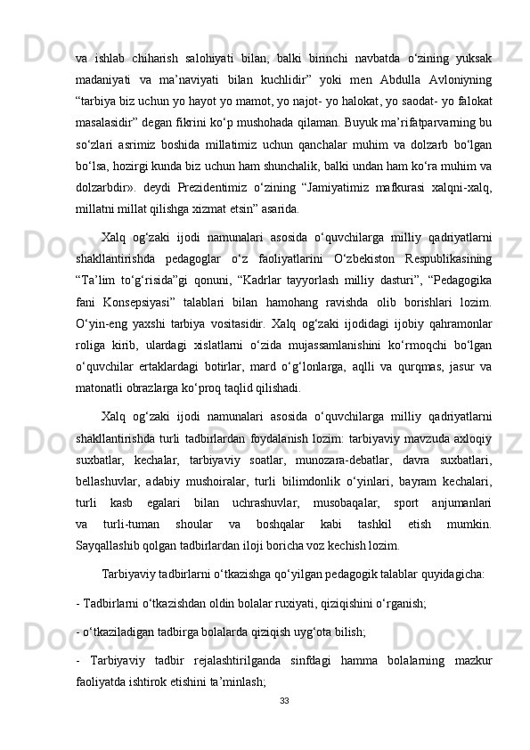 va   ishlab   chiharish   salohiyati   bilan,   balki   birinchi   navbatda   o‘zining   yuksak
madaniyati   va   ma’naviyati   bilan   kuchlidir”   yoki   men   Abdulla   Avloniyning
“tarbiya biz uchun yo hayot yo mamot,   yo najot- yo halokat , yo saodat- yo falokat
masalasidir” degan fikrini ko‘p mushohada qilaman. Buyuk ma’rifatparvarning bu
so‘zlari   asrimiz   boshida   millatimiz   uchun   qanchalar   muhim   va   dolzarb   bo‘lgan
bo‘lsa, hozirgi kunda biz uchun ham shunchalik, balki undan ham ko‘ra muhim va
dolzarbdir».   deydi   Prezidentimiz   o‘zining   “Jamiyatimiz   mafkurasi   xalqni-xalq,
millatni millat qilishga xizmat etsin” asarida.
Xalq   о g‘zaki   ijodi   namunalari   asosida   o‘quvchilarga   milliy   q а driyatlarni
shakllantirishda   pedagoglar   o‘z   faoliyatlarini   O‘zbekiston   Respublikasining
“ Т a’lim   to‘g‘risida”gi   qonuni,   “Kadrlar   tayyorlash   milliy   dasturi”,   “Pedagogika
fani   Konsepsiyasi”   talablari   bilan   hamohang   ravishda   olib   borishlari   lozim.
O‘yin-eng   yaxshi   tarbiya   vositasidir.   Х alq   og‘zaki   ijodidagi   ijobiy   qahramonlar
roliga   kirib,   ulardagi   xislatlarni   o‘zida   mujassamlanishini   ko‘rmoqchi   bo‘lgan
o‘quvchilar   ertaklardagi   botirlar,   mard   o‘g‘lonlarga,   aqlli   va   qurqmas,   jasur   va
matonatli obrazlarga ko‘proq taqlid qilishadi.
Ха lq   о g‘zaki   ijodi   namunalari   asosida   o‘quvchilarga   milliy   q а driyatlarni
shakllantirishda   turli   tadbirlardan   foydalanish   lozim:   tarbiyaviy   mavzuda   axloqiy
suxbatlar,   kechalar,   tarbiyaviy   soatlar,   munozara-debatlar,   davra   suxbatlari,
bellashuvlar,   adabiy   mushoiralar,   turli   bilimdonlik   o‘yinlari,   bayram   kechalari,
turli   kasb   egalari   bilan   uchrashuvlar,   musobaqalar,   sport   anjumanlari
va   turli-tuman   shoular   va   boshqalar   kabi   tashkil   etish   mumkin.
Sayqallashib   qolgan tadbirlardan  iloji boricha voz kechish lozim.
Т arbiyaviy tadbirlarni o‘tkazishga qo‘yilgan pedagogik talablar quyidagicha:
-  Т adbirlarni o‘tkazishdan oldin bolalar ruxiyati, qiziqishini o‘rganish;
- o‘tkaziladigan tadbirga bolalarda qiziqish uyg‘ota bilish;
-   Т arbiyaviy   tadbir   rejalashtirilganda   sinfdagi   hamma   bolalarning   mazkur
faoliyatda ishtirok etishini ta’minlash;
33 