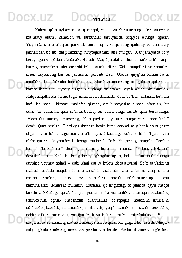 XULOSA
Xulosa   qilib   aytganda,   xalq   maqol,   matal   va   iboralarining   o‘rni   xalqimiz
ma’naviy   olami,   kamoloti   va   farzandlar   tarbiyasida   beqiyos   o‘ringa   egadir.
Yuqorida   sanab   o‘tilgan   paremik   janrlar   og‘zaki   ijodning   qadimiy   va   ommaviy
janrlaridan   bo‘lib,   xalqimizning   dunyoqarashini   aks   ettirgan.   Ular   jamiyatda   ro‘y
berayotgan voqelikni o‘zida aks ettiradi. Maqol, matal va iboralar so‘z tartibi rang-
barang   mavzularni   aks   ettirishi   bilan   xarakterlidir.   Xalq   maqollari   va   iboralari
inson   hayotining   har   bir   jabhasini   qamrab   oladi.   Ularda   qayg‘uli   kunlar   ham,
shodlikka to‘la lahzalar ham aks etadi. Men kurs ishimning so‘ngida maqol, matal
hamda   iboralarni   qiyosiy   o‘rganib   quyidagi   xulosalarni   aytib   o‘tishimiz   mumkin.
Xalq maqollarida doimo tugal mazmun ifodalanadi. Kafil bo‘lma, kafansiz ketasan
kafil   bo‘lmoq   -   birovni   mudofaa   qilmoq,   o‘z   himoyasiga   olmoq.   Masalan,   bir
odam   bir   odamdan   qarz   so‘rasa,   boshqa   bir   odam   oraga   tushib ,   qarz   beruvchiga:
“Hech   ikkilanmay   beravering,   falon   paytda   qaytaradi,   bunga   mana   men   kafil”
deydi. Qarz beriladi. Bordi-yu shundan keyin biror kor-hol ro‘y berib qolsa (qarz
olgan   odam   to‘lab   ulgurmasdan   o‘lib   qolsa)   taomilga   ko‘ra   kafil   bo‘lgan   odam
o‘sha   qarzni   o‘z   yonidan   to‘lashga   majbur   bo‘ladi.   Yuqoridagi   maqolda   “zinhor
kafil   bo‘la   ko‘rma!”   deb   uqtirilishining   boisi   ana   shunda.   “kafansiz   ketasan”
deyish   bilan   –   Kafil   bo‘lsang   bor-yo‘g‘ingdan   ajrab,   hatta   kafan   sotib   olishga
qurbing   yetmay   qoladi   –   qabilidagi   qat’iy   hukm   ifodalanyapti.   So‘z   san’atining
mahsuli   sifatida   maqollar   ham   badiiyat   hodisalaridir.   Ularda   bir   so‘zning   o‘nlab
ma’no   qirralari,   badiiy   tasvir   vositalari,   poetik   ko‘chimlarining   barcha
namunalarini   uchratish   mumkin.   Masalan,   qo‘lingizdagi   to‘plamda   qaysi   maqol
tarkibida   kelishiga   qarab   birgina   yomon   so‘zi   yomonlikdan   tashqari   xudbinlik,
tekinxo‘rlik,   egrilik,   insofsizlik,   dushmanlik,   qo‘rqoqlik,   nodonlik,   ilmsizlik,
odobsizlik,   baxillik ,   manmanlik,   noshudlik,   yolg‘onchilik,   sabrsizlik,   bevafolik,
ochko‘zlik,   nomussizlik,   isrofgarchilik   va   hokazo   ma’nolarni   ifodalaydi.   Bu   —
maqollarda so‘zlarning ma’no imkoniyatlari naqadar kengligini ko‘rsatadi. Maqol-
xalq   og‘zaki   ijodining   ommaviy   janrlaridan   biridir.   Asrlar   davomida   og‘izdan-
35 