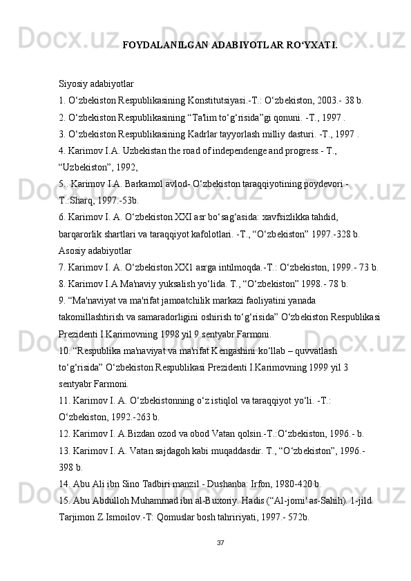 FOYDALANILGAN ADABIYOTLAR RO YXATI.ʻ
Siyosiy   adabiyotlar
1. O‘zb е kiston R е spublikasining Konstitutsiyasi.-T.: O‘zb е kiston, 2003.- 38 b.
2. O‘zb е kiston R е spublikasining “Ta'lim to‘g‘risida”gi qonuni. -T., 1997 .
3. O‘zb е kiston R е spublikasining Kadrlar tayyorlash milliy dasturi. -T., 1997 .
4. Karimov I.A. Uzbekistan the road of independenge and progress.- T., 
“Uzbekiston”, 1992,
5.. Karimov I.A. Barkamol avlod- O‘zb е kiston taraqqiyotining poyd е vori -
T.:Sharq, 1997.-53b.
6. Karimov I. A. O‘zb е kiston XXI asr bo‘sag‘asida:   xavfsizlikka tahdid , 
barqarorlik shartlari va taraqqiyot kafolotlari. -T., “O‘zb е kiston” 1997.-328 b.
Asosiy adabiyotlar
7. Karimov I. A. O‘zb е kiston XX1 asrga intilmoqda.-T.: O‘zb е kiston, 1999.- 73 b.
8. Karimov I.A Ma'naviy yuksalish yo‘lida. T., “O‘zb е kiston” 1998.- 78 b.
9. “Ma'naviyat va ma'rifat jamoatchilik markazi faoliyatini yanada 
takomillashtirish va samaradorligini oshirish to‘g‘risida” O‘zb е kiston R е spublikasi
Pr е zid е nti I.Karimovning 1998 yil 9 s е ntyabr Farmoni.
10. “R е spublika ma'naviyat va ma'rifat K е ngashini ko‘llab – quvvatlash 
to‘g‘risida” O‘zb е kiston R е spublikasi Pr е zid е nti I.Karimovning 1999 yil 3 
s е ntyabr Farmoni.
11. Karimov I. A. O‘zb е kistonning o‘z istiqlol va taraqqiyot yo‘li. -T.: 
O‘zb е kiston, 1992.-263 b.
12. Karimov I. A.Bizdan ozod va obod Vatan qolsin.-T.:O‘zb е kiston, 1996.- b.
13. Karimov I. A. Vatan sajdagoh kabi muqaddasdir. T., “O‘zb е kiston”, 1996.- 
398 b.
14. Abu Ali ibn Sino Tadbiri manzil.- Dushanba: Irfon, 1980-420 b.
15. Abu Abdulloh Muhammad ibn al-Buxoriy. Hadis (“Al-jomi' as-Sahih). 1-jild. 
Tarjimon Z.Ismoilov.-T:   Qomuslar bosh tahririyati , 1997.- 572b.
37 