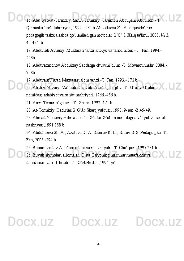 16. Abu Iyso-at-T е rmiziy. Sahih T е rmiziy. Tarjimon Abdu ђ ani Abdulloh.- T: 
Qomuslar bosh tahririyati, 1999.- 234 b.Abdulla е va Sh. A. o quvchilarni ʻ
p е dagogik tashxislashda qo llaniladigan m	
ʻ е todlar G‘G‘ J.:Xalq ta'limi, 2003, № 3, 
40-45 b.b.
17. Abdulloh Avloniy. Muxtasari tarixi anbiyo va tarixi islom.-T.: Fan, 1994.-
293b.
18. Abduraxmonov Abdulxay Saodatga eltuvchi bilim.-T.:Movarounnahr, 2004.-
708b.
19. Abdurauf Fitrat. Muxtasar islom tarixi.-T: Fan, 1993.- 172 b.
20. Alish е r Navoiy. Mahbub-ul-qulub. Asarlar, 13-jild.- T.: G‘ofur G‘ulom 
nomidagi adabiyot va san'at   nashriyoti , 1966.-456 b.
21. Amir T е mur o‘gitlari.- T.: Sharq, 1992.-171 b.
22. At-T е rmiziy .Hadislar.G‘G‘J.:   Sharq yulduzi , 1990, 9-son.-B.45-49.
23. Ahmad Yassaviy.Hikmatlar- T.: G‘ofur G‘ulom nomidagi adabiyot va san'at 
nashriyoti,1991.258 b.
24. Abdulla е va Sh. A., Axatova D. A. Sobirov B. B., Saitov S. S. P е dagogika.-T.: 
Fan, 2005.-294 b.
25. Bobomurodov A. Islom odobi va madaniyati. -T.:Cho‘lpon, 1995.231 b.
26.   Buyuk siymolar , allomalar. O‘rta Osiyoning mashhur mutafakkir va 
donishmandlari.  1-kitob. -T.: O‘zbеkiston,1996.-yil
38 