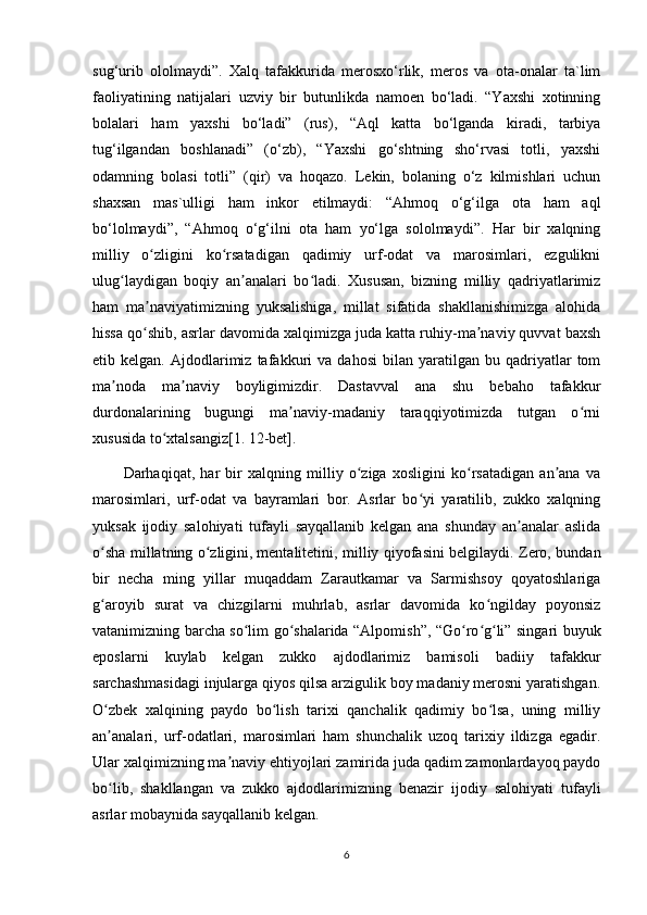 sug‘urib   ololmaydi”.   Xalq   tafakkurida   merosxo‘rlik,   meros   va   ota-onalar   ta`lim
faoliyatining   natijalari   uzviy   bir   butunlikda   namoen   bo‘ladi.   “Yaxshi   xotinning
bolalari   ham   yaxshi   bo‘ladi”   (rus),   “Aql   katta   bo‘lganda   kiradi,   tarbiya
tug‘ilgandan   boshlanadi”   (o‘zb),   “Yaxshi   go‘shtning   sho‘rvasi   totli,   yaxshi
odamning   bolasi   totli”   (qir)   va   hoqazo.   Lekin,   bolaning   o‘z   kilmishlari   uchun
shaxsan   mas`ulligi   ham   inkor   etilmaydi:   “Ahmoq   o‘g‘ilga   ota   ham   aql
bo‘lolmaydi”,   “Ahmoq   o‘g‘ilni   ota   ham   yo‘lga   sololmaydi”.   Har   bir   xalqning
milliy   o zligini   ko rsatadigan   qadimiy   urf-odat   va   marosimlari,   ezgulikniʻ ʻ
ulug laydigan   boqiy   an analari   bo ladi.   Xususan,   bizning   milliy   qadriyatlarimiz	
ʻ ʼ ʻ
ham   ma naviyatimizning   yuksalishiga,   millat   sifatida   shakllanishimizga   alohida	
ʼ
hissa qo shib, asrlar davomida xalqimizga juda katta ruhiy-ma naviy quvvat baxsh
ʻ ʼ
etib  kelgan.   Ajdodlarimiz   tafakkuri   va   dahosi   bilan  yaratilgan   bu  qadriyatlar   tom
ma noda   ma naviy   boyligimizdir.   Dastavval   ana   shu   bebaho   tafakkur	
ʼ ʼ
durdonalarining   bugungi   ma naviy-madaniy   taraqqiyotimizda   tutgan   o rni	
ʼ ʻ
xususida to xtalsangiz[1. 12-bet].	
ʻ
Darhaqiqat,   har   bir   xalqning   milliy   o ziga   xosligini   ko rsatadigan   an ana   va	
ʻ ʻ ʼ
marosimlari,   urf-odat   va   bayramlari   bor.   Asrlar   bo yi   yaratilib,   zukko   xalqning	
ʻ
yuksak   ijodiy   salohiyati   tufayli   sayqallanib   kelgan   ana   shunday   an analar   aslida	
ʼ
o sha millatning o zligini,	
ʻ ʻ   mentalitetini , milliy qiyofasini belgilaydi. Zero, bundan
bir   necha   ming   yillar   muqaddam   Zarautkamar   va   Sarmishsoy   qoyatoshlariga
g aroyib   surat   va   chizgilarni   muhrlab,   asrlar   davomida   ko ngilday   poyonsiz
ʻ ʻ
vatanimizning barcha so lim go shalarida “Alpomish”, “Go ro g li” singari buyuk	
ʻ ʻ ʻ ʻ ʻ
eposlarni   kuylab   kelgan   zukko   ajdodlarimiz   bamisoli   badiiy   tafakkur
sarchashmasidagi injularga qiyos qilsa arzigulik boy madaniy merosni yaratishgan.
O zbek   xalqining   paydo   bo lish   tarixi   qanchalik   qadimiy   bo lsa,   uning   milliy	
ʻ ʻ ʻ
an analari,   urf-odatlari,   marosimlari   ham   shunchalik   uzoq   tarixiy   ildizga   egadir.
ʼ
Ular xalqimizning ma naviy ehtiyojlari zamirida juda qadim zamonlardayoq paydo	
ʼ
bo lib,   shakllangan   va   zukko   ajdodlarimizning   benazir   ijodiy   salohiyati   tufayli	
ʻ
asrlar mobaynida sayqallanib kelgan.
6 