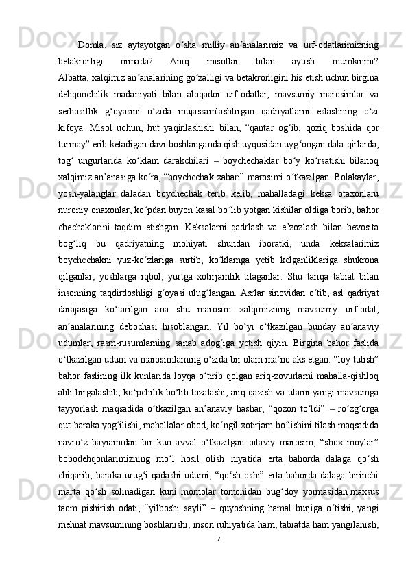 Domla,   siz   aytayotgan   o sha   milliy   an analarimiz   va   urf-odatlarimizningʻ ʼ
betakrorligi   nimada?   Aniq   misollar   bilan   aytish   mumkinmi?
Albatta, xalqimiz an analarining go zalligi va betakrorligini his etish uchun birgina	
ʼ ʻ
dehqonchilik   madaniyati   bilan   aloqador   urf-odatlar,   mavsumiy   marosimlar   va
serhosillik   g oyasini   o zida   mujassamlashtirgan   qadriyatlarni   eslashning   o zi	
ʻ ʻ ʻ
kifoya.   Misol   uchun,   hut   yaqinlashishi   bilan,   “qantar   og ib,   qoziq   boshida   qor	
ʻ
turmay” erib ketadigan davr boshlanganda qish uyqusidan uyg ongan dala-qirlarda,	
ʻ
tog   ungurlarida   ko klam   darakchilari     boychechaklar   bo y   ko rsatishi   bilanoq	
ʻ ʻ ‒ ʻ ʻ
xalqimiz an anasiga ko ra, “boychechak xabari” marosimi o tkazilgan. Bolakaylar,	
ʼ ʻ ʻ
yosh-yalanglar   daladan   boychechak   terib   kelib,   mahalladagi   keksa   otaxonlaru
nuroniy onaxonlar, ko pdan buyon kasal bo lib yotgan kishilar oldiga borib, bahor	
ʻ ʻ
chechaklarini   taqdim   etishgan.   Keksalarni   qadrlash   va   e zozlash   bilan   bevosita	
ʼ
bog liq   bu   qadriyatning   mohiyati   shundan   iboratki,   unda   keksalarimiz	
ʻ
boychechakni   yuz-ko zlariga   surtib,   ko klamga   yetib   kelganliklariga   shukrona	
ʻ ʻ
qilganlar,   yoshlarga   iqbol,   yurtga   xotirjamlik   tilaganlar.   Shu   tariqa   tabiat   bilan
insonning   taqdirdoshligi   g oyasi   ulug langan.   Asrlar   sinovidan   o tib,   asl   qadriyat	
ʻ ʻ ʻ
darajasiga   ko tarilgan   ana   shu   marosim   xalqimizning   mavsumiy   urf-odat,	
ʻ
an analarining   debochasi   hisoblangan.   Yil   bo yi   o tkazilgan   bunday   an anaviy	
ʼ ʻ ʻ ʼ
udumlar,   rasm-rusumlarning   sanab   adog iga   yetish   qiyin.   Birgina   bahor   faslida	
ʻ
o tkazilgan udum va marosimlarning o zida bir olam ma no aks etgan: “loy tutish”	
ʻ ʻ ʼ
bahor   faslining   ilk   kunlarida   loyqa   o tirib   qolgan   ariq-zovurlarni   mahalla-qishloq	
ʻ
ahli birgalashib, ko pchilik bo lib tozalashi, ariq qazish va ularni yangi mavsumga	
ʻ ʻ
tayyorlash   maqsadida   o tkazilgan   an anaviy   hashar;   “qozon   to ldi”     ro zg orga	
ʻ ʼ ʻ ‒ ʻ ʻ
qut-baraka yog ilishi, mahallalar obod, ko ngil xotirjam bo lishini tilash maqsadida	
ʻ ʻ ʻ
navro z   bayramidan   bir   kun   avval   o tkazilgan   oilaviy   marosim;   “shox   moylar”	
ʻ ʻ
bobodehqonlarimizning   mo l   hosil   olish   niyatida   erta   bahorda   dalaga   qo sh	
ʻ ʻ
chiqarib,   baraka   urug i   qadashi   udumi;   “qo sh   oshi”   erta   bahorda   dalaga   birinchi	
ʻ ʻ
marta   qo sh   solinadigan   kuni   momolar   tomonidan   bug doy   yormasidan	
ʻ ʻ   maxsus
taom   pishirish   odati ;   “yilboshi   sayli”     quyoshning   hamal   burjiga   o tishi,   yangi	
‒ ʻ
mehnat mavsumining boshlanishi, inson ruhiyatida ham, tabiatda ham yangilanish,
7 