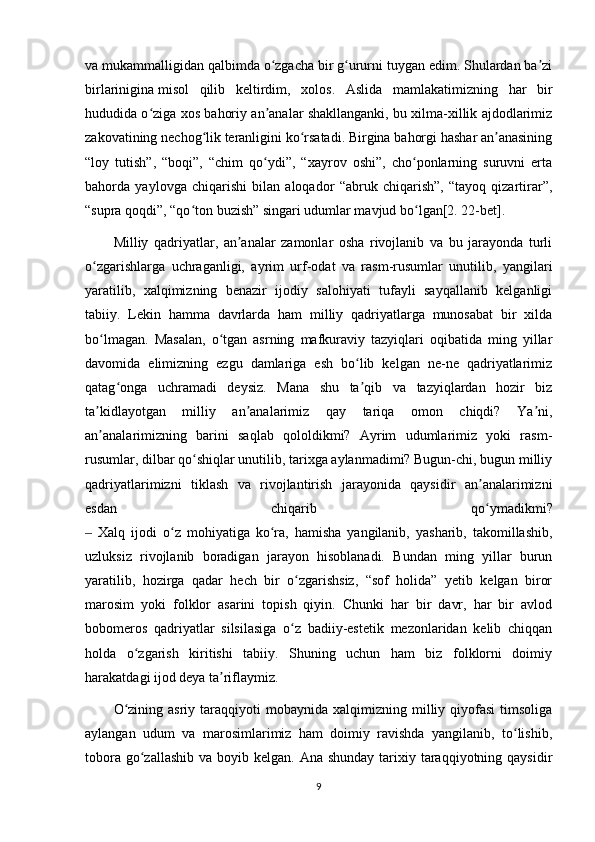 va mukammalligidan qalbimda o zgacha bir g ururni tuygan edim. Shulardan ba ziʻ ʻ ʼ
birlarinigina   misol   qilib   keltirdim ,   xolos.   Aslida   mamlakatimizning   har   bir
hududida o ziga xos bahoriy an analar shakllanganki, bu xilma-xillik ajdodlarimiz	
ʻ ʼ
zakovatining nechog lik teranligini ko rsatadi. Birgina bahorgi hashar an anasining	
ʻ ʻ ʼ
“loy   tutish”,   “boqi”,   “chim   qo ydi”,   “xayrov   oshi”,   cho ponlarning   suruvni   erta	
ʻ ʻ
bahorda   yaylovga   chiqarishi   bilan   aloqador   “abruk   chiqarish”,   “tayoq   qizartirar”,
“supra qoqdi”, “qo ton buzish” singari udumlar mavjud bo lgan[2. 22-bet].	
ʻ ʻ
Milliy   qadriyatlar,   an analar   zamonlar   osha   rivojlanib   va   bu   jarayonda   turli	
ʼ
o zgarishlarga   uchraganligi,   ayrim   urf-odat   va   rasm-rusumlar   unutilib,   yangilari	
ʻ
yaratilib,   xalqimizning   benazir   ijodiy   salohiyati   tufayli   sayqallanib   kelganligi
tabiiy.   Lekin   hamma   davrlarda   ham   milliy   qadriyatlarga   munosabat   bir   xilda
bo lmagan.   Masalan,   o tgan   asrning   mafkuraviy   tazyiqlari   oqibatida   ming   yillar
ʻ ʻ
davomida   elimizning   ezgu   damlariga   esh   bo lib   kelgan   ne-ne   qadriyatlarimiz	
ʻ
qatag onga   uchramadi   deysiz.   Mana   shu   ta qib   va   tazyiqlardan   hozir   biz	
ʻ ʼ
ta kidlayotgan   milliy   an analarimiz   qay   tariqa   omon   chiqdi?   Ya ni,	
ʼ ʼ ʼ
an analarimizning   barini   saqlab   qololdikmi?   Ayrim   udumlarimiz   yoki   rasm-
ʼ
rusumlar, dilbar qo shiqlar unutilib, tarixga aylanmadimi? Bugun-chi, bugun milliy	
ʻ
qadriyatlarimizni   tiklash   va   rivojlantirish   jarayonida   qaysidir   an analarimizni	
ʼ
esdan   chiqarib   qo ymadikmi?
ʻ
  Xalq   ijodi   o z   mohiyatiga   ko ra,   hamisha   yangilanib,   yasharib,   takomillashib,	
‒ ʻ ʻ
uzluksiz   rivojlanib   boradigan   jarayon   hisoblanadi.   Bundan   ming   yillar   burun
yaratilib,   hozirga   qadar   hech   bir   o zgarishsiz,   “sof   holida”   yetib   kelgan   biror	
ʻ
marosim   yoki   folklor   asarini   topish   qiyin.   Chunki   har   bir   davr,   har   bir   avlod
bobomeros   qadriyatlar   silsilasiga   o z   badiiy-estetik   mezonlaridan   kelib   chiqqan
ʻ
holda   o zgarish   kiritishi   tabiiy.   Shuning   uchun   ham   biz   folklorni   doimiy	
ʻ
harakatdagi ijod deya ta riflaymiz.	
ʼ
O zining  asriy   taraqqiyoti  mobaynida  xalqimizning  milliy  qiyofasi   timsoliga	
ʻ
aylangan   udum   va   marosimlarimiz   ham   doimiy   ravishda   yangilanib,   to lishib,	
ʻ
tobora go zallashib  va boyib kelgan. Ana shunday  tarixiy taraqqiyotning qaysidir	
ʻ
9 