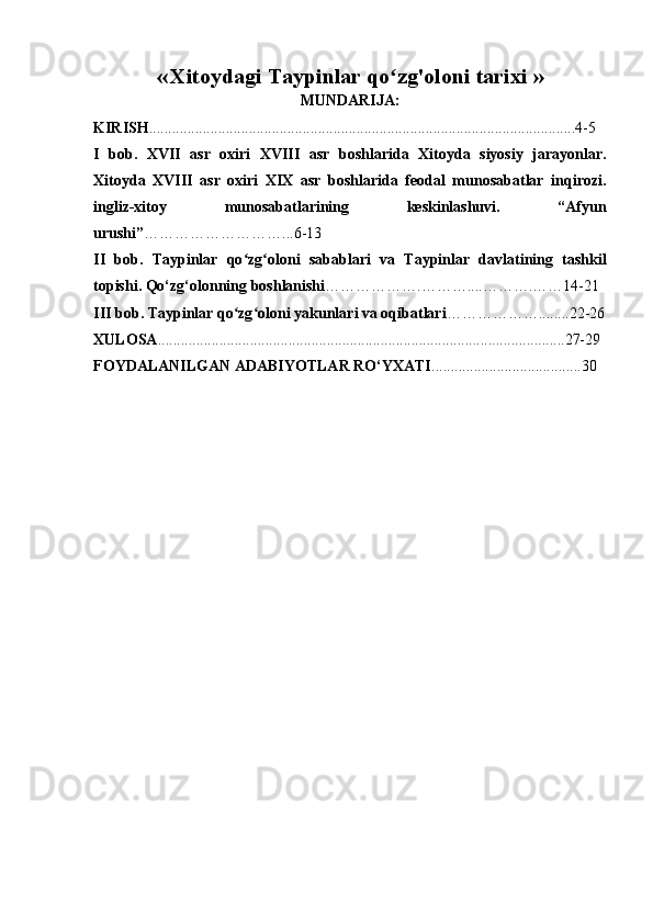 «   Xitoydagi Taypinlar qo zg'oloni tarixiʻ  »
MUNDARIJA:
KIRISH ................................................................................................... .. ...... .... 4 -5
I   bob.   XVII   asr   oxiri   XVIII   asr   boshlarida   Xitoyda   siyosiy   jarayonlar.
Xitoyda   XVIII   asr   oxiri   XIX   asr   boshlarida   feodal   munosabatlar   inqirozi.
ingliz-xitoy   munosabatlarining   keskinlashuvi.   “Afyun
urushi” …… …………………...6-13
II   bob .   Taypinlar   qo zg oloni	
ʻ ʻ   sabablari   va   Taypinlar   davlatining   tashkil
topishi. Qo‘zg‘olonning boshlanishi ……………….……….. ..……… . …… 14-21
III bob. Taypinlar qo zg oloni yakunlari va oqibatlari
ʻ ʻ ………………........22-26
XULOSA ..................................................................................................... . ....27-29
FOYDALANILGAN ADABIYOTLAR RO‘YXATI ............................ . . .. . ..... .30