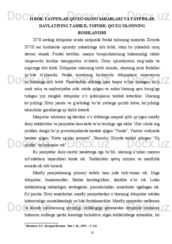 II BOB. TAYPINLAR QO ZG OLONIʻ ʻ  SABABLARI   VA TAYPINLAR
DAVLATINING TASHKIL TOPISHI. QO‘ZG‘OLONNING
BOSHLANISHI
XVII   asrdagi   dehqonlar   urushi   natijasida   feodal   zulmning  susayishi   Xitoyda
XVIII   asr   boshlarida   iqtisodiy   yuksalishga   olib   keldi,   lekin   bu   yuksalish   uzoq
davom   etmadi.   Feodal   tartiblar,   manjur   bosqinchilarining   hukmronligi   ishlab
chiqaruvchi   kuchlar   taraqqiyotini   to xtatib,   Xitoy   iqtisodiyotini   turg unlik   va	
ʻ ʻ
inqirozga   olib  keldi.   Dehqonlar   еrlarining  tortib   olinishi,   еrlarning  yirik  feodallar
qo lida   to planishi,   feodal   asoratning   kuchayishi   dehqonlarni   xonavayron	
ʻ ʻ
bo lishlariga   olib   keldi.   Pomeshchik   oldidagi   ijara   haqini   to lay   olmagan,   ko p
ʻ ʻ ʻ
sonli   soliq   va   majburiyatlar   yuki   ostida   qolgan   va   sudxo rlarning   qarz   tuzog iga	
ʻ ʻ
tushgan   yuz   minglab   dehqonlar   o z   qishloqlarini   tashlab   ketardilar.   Ularning	
ʻ
ko pchiligi   Xitoy   janubi   va   g arbidagi   bo sh   yеrlarga   qochib   ketsa,   ko pchiligi	
ʻ ʻ ʻ ʻ
talonchilar guruhlariga qo shilib ketardi.	
ʻ
Manjurlar   sulolasini   ag darishni   o z   oldilariga   maqsad   qilib   qo ygan   maxfiy	
ʻ ʻ ʻ
diniy tashkilotlar va jamiyatlar ham katta ta’sir kuchiga ega edilar. Ular ichida eng
yiriklari dengiz bo yi provintsiyalarida harakat qilgan “Triada”, Yantszi vodiysida	
ʻ
harakat   qilgan   “Katta   og alar   jamiyati”,   Shimoliy   Xitoyda   tashkil   qilingan   “Oq	
ʻ
nilufar” va boshqalar edi 6
.
Bu   jamiyatlar   diniy-mistik   xarakterga   ega   bo lib,   ularning   a’zolari   maxsus	
ʻ
urf-odatlarni   bajarishlari   kerak   edi.   Tashkilotlar   qattiq   intizom   va   maxfiylik
asosida ish olib borardi.
Maxfiy   jamiyatlarning   ijtimoiy   tarkibi   ham   juda   turli-tuman   edi.   Unga
dehqonlar,   hunarmandlar,   Shahar   kambag allari,   daydilar   a’zo   edi.   Lekin	
ʻ
tashkilotning   rahbarligini   savdogarlar,   pomeshchiklar,   amaldorlar   egallagan   edi.
Ko pincha   Xitoy   amaldorlari   maxfiy   jamiyatlardan   o zlarining   dehqonlar   ustidan	
ʻ ʻ
hukmronligii mustahkamlash yo lida foydalanardilar. Maxfiy jamiyatlar mafkurasi	
ʻ
va   kurash   uslublarining   qoloqligi,   soddaligiga   qaramasdan   dehqonlar   ommasini
hukmron   sinflarga   qarshi   kurashga   birlashtira   olgan   tashkilotlarga   aylandilar,   bir
6
  Васильев Л.С. История Востока. Том  2.  М ., 1998. – C.226.
12 