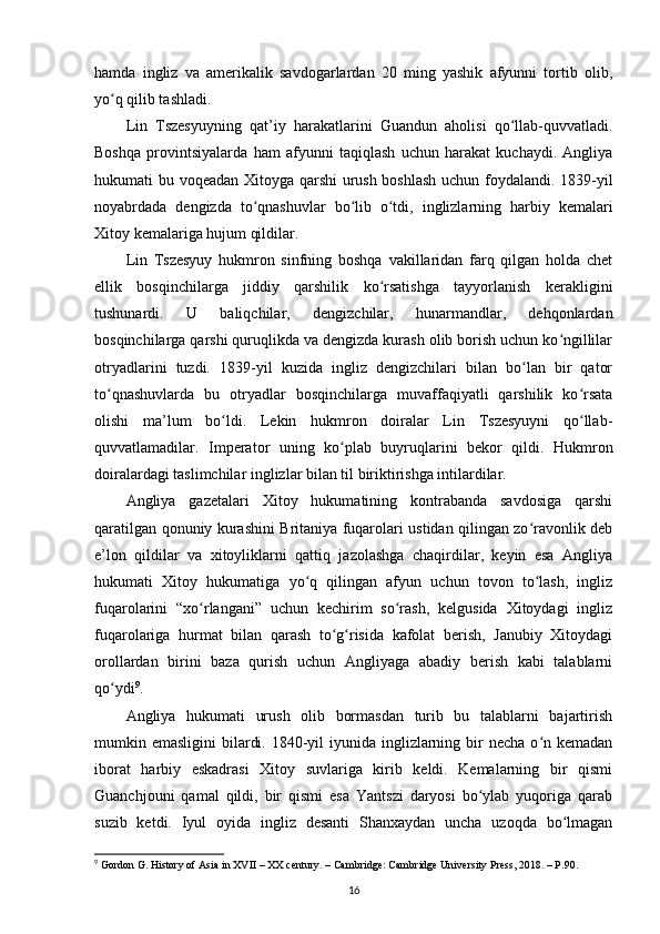 hamda   ingliz   va   amerikalik   savdogarlardan   20   ming   yashik   afyunni   tortib   olib,
yo q qilib tashladi. ʻ
Lin   Tszesyuyning   qat’iy   harakatlarini   Guandun   aholisi   qo llab-quvvatladi.	
ʻ
Boshqa   provintsiyalarda   ham   afyunni   taqiqlash   uchun   harakat   kuchaydi.   Angliya
hukumati bu voqeadan Xitoyga qarshi urush boshlash uchun foydalandi. 1839-yil
noyabrdada   dengizda   to qnashuvlar   bo lib   o tdi,   inglizlarning   harbiy   kemalari	
ʻ ʻ ʻ
Xitoy kemalariga hujum qildilar.
Lin   Tszesyuy   hukmron   sinfning   boshqa   vakillaridan   farq   qilgan   holda   chet
ellik   bosqinchilarga   jiddiy   qarshilik   ko rsatishga   tayyorlanish   kerakligini	
ʻ
tushunardi.   U   baliqchilar,   dengizchilar,   hunarmandlar,   dehqonlardan
bosqinchilarga qarshi quruqlikda va dengizda kurash olib borish uchun ko ngillilar	
ʻ
otryadlarini   tuzdi.   1839-yil   kuzida   ingliz   dengizchilari   bilan   bo lan   bir   qator	
ʻ
to qnashuvlarda   bu   otryadlar   bosqinchilarga   muvaffaqiyatli   qarshilik   ko rsata	
ʻ ʻ
olishi   ma’lum   bo ldi.   Lekin   hukmron   doiralar   Lin   Tszesyuyni   qo llab-	
ʻ ʻ
quvvatlamadilar.   Imperator   uning   ko plab   buyruqlarini   bekor   qildi.   Hukmron	
ʻ
doiralardagi taslimchilar inglizlar bilan til biriktirishga intilardilar. 
Angliya   gazetalari   Xitoy   hukumatining   kontrabanda   savdosiga   qarshi
qaratilgan qonuniy kurashini Britaniya fuqarolari ustidan qilingan zo ravonlik deb	
ʻ
e’lon   qildilar   va   xitoyliklarni   qattiq   jazolashga   chaqirdilar,   keyin   esa   Angliya
hukumati   Xitoy   hukumatiga   yo q   qilingan   afyun   uchun   tovon   to lash,   ingliz	
ʻ ʻ
fuqarolarini   “xo rlangani”   uchun   kechirim   so rash,   kelgusida   Xitoydagi   ingliz	
ʻ ʻ
fuqarolariga   hurmat   bilan   qarash   to g risida   kafolat   berish,   Janubiy   Xitoydagi	
ʻ ʻ
orollardan   birini   baza   qurish   uchun   Angliyaga   abadiy   berish   kabi   talablarni
qo ydi	
ʻ 9
.
Angliya   hukumati   urush   olib   bormasdan   turib   bu   talablarni   bajartirish
mumkin emasligini  bilardi. 1840-yil  iyunida inglizlarning bir  necha o n kemadan	
ʻ
iborat   harbiy   eskadrasi   Xitoy   suvlariga   kirib   keldi.   Kemalarning   bir   qismi
Guanchjouni   qamal   qildi,   bir   qismi   esa   Yantszi   daryosi   bo ylab   yuqoriga   qarab	
ʻ
suzib   ketdi.   Iyul   oyida   ingliz   desanti   Shanxaydan   uncha   uzoqda   bo lmagan	
ʻ
9
  Gordon G. History of Asia in XVII – XX century. – Cambridge: Cambridge University Press, 2018. – P.90.
16 