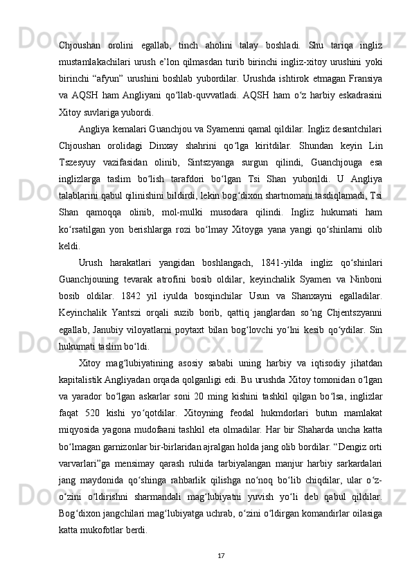 Chjoushan   orolini   egallab,   tinch   aholini   talay   boshladi.   Shu   tariqa   ingliz
mustamlakachilari   urush   e’lon   qilmasdan   turib   birinchi   ingliz-xitoy   urushini   yoki
birinchi   “afyun”   urushini   boshlab   yubordilar.   Urushda   ishtirok   etmagan   Fransiya
va   AQSH   ham   Angliyani   qo llab-quvvatladi.   AQSH   ham   o z   harbiy   eskadrasiniʻ ʻ
Xitoy suvlariga yubordi.
Angliya kemalari Guanchjou va Syamenni qamal qildilar. Ingliz desantchilari
Chjoushan   orolidagi   Dinxay   shahrini   qo lga   kiritdilar.   Shundan   keyin   Lin	
ʻ
Tszesyuy   vazifasidan   olinib,   Sintszyanga   surgun   qilindi,   Guanchjouga   esa
inglizlarga   taslim   bo lish   tarafdori   bo lgan   Tsi   Shan   yuborildi.   U   Angliya	
ʻ ʻ
talablarini qabul qilinishini bildirdi, lekin bog dixon shartnomani tasdiqlamadi, Tsi	
ʻ
Shan   qamoqqa   olinib,   mol-mulki   musodara   qilindi.   Ingliz   hukumati   ham
ko rsatilgan   yon   berishlarga   rozi   bo lmay   Xitoyga   yana   yangi   qo shinlarni   olib	
ʻ ʻ ʻ
keldi.
Urush   harakatlari   yangidan   boshlangach,   1841-yilda   ingliz   qo shinlari	
ʻ
Guanchjouning   tevarak   atrofini   bosib   oldilar,   keyinchalik   Syamen   va   Ninboni
bosib   oldilar.   1842   yil   iyulda   bosqinchilar   Usun   va   Shanxayni   egalladilar.
Keyinchalik   Yantszi   orqali   suzib   borib,   qattiq   janglardan   so ng   Chjentszyanni	
ʻ
egallab,   Janubiy   viloyatlarni   poytaxt   bilan   bog lovchi   yo lni   kesib   qo ydilar.   Sin	
ʻ ʻ ʻ
hukumati taslim bo ldi.	
ʻ
Xitoy   mag lubiyatining   asosiy   sababi   uning   harbiy   va   iqtisodiy   jihatdan	
ʻ
kapitalistik Angliyadan orqada qolganligi edi. Bu urushda Xitoy tomonidan o lgan	
ʻ
va   yarador   bo lgan   askarlar   soni   20   ming   kishini   tashkil   qilgan   bo lsa,   inglizlar	
ʻ ʻ
faqat   520   kishi   yo qotdilar.   Xitoyning   feodal   hukmdorlari   butun   mamlakat	
ʻ
miqyosida yagona  mudofaani  tashkil  eta olmadilar. Har  bir  Shaharda uncha katta
bo lmagan garnizonlar bir-birlaridan ajralgan holda jang olib bordilar. “Dengiz orti	
ʻ
varvarlari”ga   mensimay   qarash   ruhida   tarbiyalangan   manjur   harbiy   sarkardalari
jang   maydonida   qo shinga   rahbarlik   qilishga   no noq   bo lib   chiqdilar,   ular   o z-	
ʻ ʻ ʻ ʻ
o zini   o ldirishni   sharmandali   mag lubiyatni   yuvish   yo li   deb   qabul   qildilar.	
ʻ ʻ ʻ ʻ
Bog dixon jangchilari mag lubiyatga uchrab, o zini o ldirgan komandirlar oilasiga	
ʻ ʻ ʻ ʻ
katta mukofotlar berdi.
17 