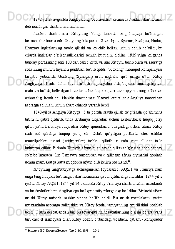 1842 yil 29 avgustda Angliyaning “Kornvallis” kemasida Nankin shartnomasi
deb nomlagan shartnoma imzolandi.
Nankin   shartnomasi   Xitoyning   Yangi   tarixida   teng   huquqli   bo lmaganʻ
birinchi shartnoma edi. Xitoyning 5 ta porti - Guanchjou, Syamin, Fuchjou, Ninbo,
Shanxay   inglizlarning   savdo   qilishi   va   ko chib   kelishi   uchun   ochib   qo yildi,   bu	
ʻ ʻ
еrlarda   inglizlar   o z   konsulliklarini   ochish   huquqini   oldilar.   1925   yilga   kelganda	
ʻ
bunday portlarning soni 100 dan oshib ketdi va ular Xitoyni bosib olish va asoratga
solishning muhim tayanch punktlari bo lib qoldi. “Koxong” monopol kompaniyasi	
ʻ
tarqatib   yuborildi.   Gonkong   (Syangan)   oroli   inglizlar   qo l   ostiga   o tdi.   Xitoy	
ʻ ʻ
Angliyaga 21 mln. dollar tovon to lash majburyatini oldi, bojxona mustaqilligidan	
ʻ
mahrum bo ldi, keltirilgan tovarlar uchun boj miqdori tovar qiymatining 5 % idan	
ʻ
oshmasligi kerak edi. Nankin shartnomasi Xitoyni kapitalistik Angliya tomonidan
asoratga solinishi uchun shart -sharoit yaratib berdi.
1843-yilda Angliya Xitoyga “5 ta portda savdo qilish to g risida qo shimcha	
ʻ ʻ ʻ
bitim”ni  qabul qildirib, unda Britaniya fuqarolari  uchun eksterritorial  huquq joriy
qildi,   ya’ni   Britaniya   fuqarolari   Xitoy   qonunlarini   buzganligi   uchun   ularni   Xitoy
sudi   sud   qilishga   huquqi   yo q   edi.   Ochib   qo yilgan   portlarda   chet   elliklar	
ʻ ʻ
manzilgohlari   tizimi   (settlmentlar)   tashkil   qilinib,   u   еrda   chet   elliklar   to la	
ʻ
hukmron edilar. Bitimda Xitoyda afyun bilan savdo qilish to g risida hech qanday	
ʻ ʻ
so z bo lmasada,  Lin Tszesyuy tomonidan yo q qilingan afyun qiymatini qoplash	
ʻ ʻ ʻ
uchun mamlakatga katta miqdorda afyun olib kelish boshlandi 10
.
Xitoyning   mag lubiyatga   uchraganidan   foydalanib,   AQSH   va   Fransiya   ham	
ʻ
unga teng huqukli bo lmagan shartnomalarni qabul qildirishga intildilar. 1844 yil 3
ʻ
iyulda Xitoy-AQSH, 1844 yil 24 oktabrda Xitoy-Fransiya shartnomalari imzolandi
va bu davlatlar ham Angliya ega bo lgan imtiyozlarga ega bo ldilar. Birinchi afyun	
ʻ ʻ
urushi   Xitoy   tarixida   muhim   voqea   bo lib   qoldi.   Bu   urush   mamlakatni   yarim	
ʻ
mustamlaka asoratga solinishini va Xitoy feodal jamiyatining emirilishini boshlab
berdi. Urush oqibatlaridan biri bu tovar-pul munosabatlarining o sishi bo lsa, yana	
ʻ ʻ
biri chet el sarmoyasi bilan Xitoy bozori o rtasidagi vositachi qatlam - komprador	
ʻ
10
  Васильев Л.С. История Востока. Том  2.  М ., 1998. – C.246.
18 