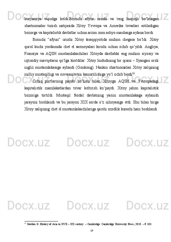 burjuaziya   vujudga   keldi.Birinchi   afyun   urushi   va   teng   huquqli   bo lmaganʻ
shartnomalar   tuzish   natijasida   Xitoy   Yevropa   va   Amerika   tovarlari   sotiladigan
bozorga va kapitalistik davlatlar uchun arzon xom ashyo manbaiga aylana bordi.
Birinchi   “afyun”   urushi   Xitoy   taraqqiyotida   muhim   chegara   bo ldi.   Xitoy	
ʻ
qurol  kuchi  yordamida  chet  el  sarmoyalari  kirishi  uchun  ochib  qo yildi.  Angliya,	
ʻ
Fransiya   va   AQSH   mustamlakachilari   Xitoyda   dastlabki   eng   muhim   siyosiy   va
iqtisodiy mavqelarni qo lga kiritdilar. Xitoy hududining bir qismi – Syangan oroli	
ʻ
ingliz   mustamlakasiga   aylandi   (Gonkong).   Nankin   shartnomalari   Xitoy   xalqining
milliy mustaqilligi va suverenitetini kamsitilishiga yo l ochib berdi	
ʻ 11
.
Ochiq   portlarning   paydo   bo lishi   bilan   Xitoyga   AQSH   va   Yevropadagi	
ʻ
kapitalistik   mamlakatlardan   tovar   keltirish   ko paydi.   Xitoy   jahon   kapitalistik	
ʻ
bozoriga   tortildi.   Mustaqil   feodal   davlatning   yarim   mustamlakaga   aylanish
jarayoni   boshlandi   va   bu   jarayon   XIX   asrda   o z   nihoyasiga   etdi.   Shu   bilan   birga
ʻ
Xitoy xalqining chet el mustamlakachilariga qarshi ozodlik kurashi ham boshlandi.
11
  Gordon G. History of Asia in XVII – XX century. – Cambridge: Cambridge University Press, 2018. – P.103.
19 