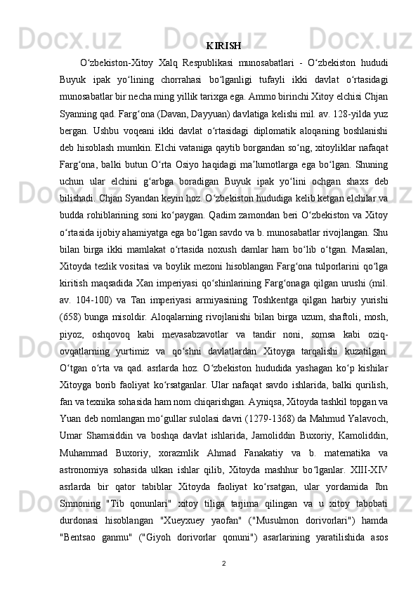 KIRISH
O zbekiston-Xitoy   Xalq   Respublikasi   munosabatlari   -   O zbekiston   hududiʻ ʻ
Buyuk   ipak   yo lining	
ʻ   chorrahasi   bo lganligi   tufayli   ikki   davlat   o rtasidagi	ʻ ʻ
munosabatlar bir necha ming yillik tarixga ega. Ammo birinchi Xitoy elchisi Chjan
Syanning qad. Farg ona (Davan, Dayyuan) davlatiga kelishi mil. av. 128-yilda yuz	
ʻ
bergan.   Ushbu   voqeani   ikki   davlat   o rtasidagi   diplomatik   aloqaning   boshlanishi	
ʻ
deb hisoblash mumkin. Elchi vataniga qaytib borgandan so ng, xitoyliklar nafaqat	
ʻ
Farg ona,   balki   butun   O rta   Osiyo   haqidagi   ma lumotlarga   ega   bo lgan.   Shuning	
ʻ ʻ ʼ ʻ
uchun   ular   elchini   g arbga   boradigan  	
ʻ Buyuk   ipak   yo lini	ʻ   ochgan   shaxs   deb
bilishadi. Chjan Syandan keyin hoz. O zbekiston hududiga kelib ketgan elchilar va	
ʻ
budda rohiblarining soni  ko paygan. Qadim  zamondan beri  O zbekiston va Xitoy	
ʻ ʻ
o rtasida ijobiy ahamiyatga ega bo lgan savdo va b. munosabatlar rivojlangan. Shu	
ʻ ʻ
bilan   birga   ikki   mamlakat   o rtasida   noxush   damlar   ham   bo lib   o tgan.   Masalan,	
ʻ ʻ ʻ
Xitoyda tezlik vositasi va boylik mezoni hisoblangan Farg ona tulporlarini qo lga	
ʻ ʻ
kiritish  maqsadida  Xan  imperiyasi   qo shinlarining  Farg onaga  qilgan urushi   (mil.	
ʻ ʻ
av.   104-100)   va   Tan   imperiyasi   armiyasining   Toshkentga   qilgan   harbiy   yurishi
(658)  bunga  misoldir. Aloqalarning  rivojlanishi   bilan birga  uzum, shaftoli,  mosh,
piyoz,   oshqovoq   kabi   mevasabzavotlar   va   tandir   noni,   somsa   kabi   oziq-
ovqatlarning   yurtimiz   va   qo shni   davlatlardan   Xitoyga   tarqalishi   kuzatilgan.	
ʻ
O tgan   o rta   va   qad.   asrlarda   hoz.   O zbekiston   hududida   yashagan   ko p   kishilar	
ʻ ʻ ʻ ʻ
Xitoyga   borib   faoliyat   ko rsatganlar.   Ular   nafaqat   savdo   ishlarida,   balki   qurilish,	
ʻ
fan va texnika sohasida ham nom chiqarishgan. Ayniqsa, Xitoyda tashkil topgan va
Yuan deb nomlangan mo gullar sulolasi davri (1279-1368) da Mahmud Yalavoch,
ʻ
Umar   Shamsiddin   va   boshqa   davlat   ishlarida,   Jamoliddin   Buxoriy,   Kamoliddin,
Muhammad   Buxoriy,   xorazmlik   Ahmad   Fanakatiy   va   b.   matematika   va
astronomiya   sohasida   ulkan   ishlar   qilib,   Xitoyda   mashhur   bo lganlar.   XIII-XIV	
ʻ
asrlarda   bir   qator   tabiblar   Xitoyda   faoliyat   ko rsatgan,   ular   yordamida   Ibn	
ʻ
Smnoning   "Tib   qonunlari"   xitoy   tiliga   tarjima   qilingan   va   u   xitoy   tabobati
durdonasi   hisoblangan   "Xueyxuey   yaofan"   ("Musulmon   dorivorlari")   hamda
"Bentsao   ganmu"   ("Giyoh   dorivorlar   qonuni")   asarlarining   yaratilishida   asos
2