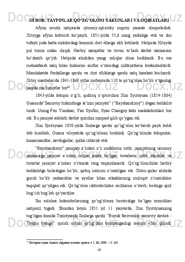 III BOB. TAYPINLAR QO ZG OLONI YAKUNLARI VA OQIBATLARIʻ ʻ
Afyun   urushi   natijasida   ijtimoiy-iqtisodiy   inqiroz   yanada   chuqurlashdi.
Xitoyga   afyun   keltirish   ko payib,   1851-yilda   55,6   ming   yashikga   etdi   va   shu	
ʻ
tufayli juda katta mikdordagi kumush chet ellarga olib ketilardi. Natijada Xitoyda
pul   tizimi   izdan   chiqdi.   Harbiy   xarajatlar   va   tovon   to lash   davlat   xazinasini	
ʻ
bo shatib   qo ydi.   Natijada   aholidan   yangi   soliqlar   olina   boshlandi.   Bu   esa	
ʻ ʻ
mehnatkash   xalq   bilan   hukmron   sinflar   o rtasidagi   ziddiyatlarni   keskinlashtirdi.	
ʻ
Mamlakatda   feodallarga   qarshi   va   chet   elliklarga   qarshi   xalq   harakati   kuchaydi.
Xitoy manbalarida 1841-1849 yillar mobaynida 110 ta qo zg olon bo lib o tganligi	
ʻ ʻ ʻ ʻ
haqida ma’lumotlar bor 12
.
1843-yilda   dehqon   o g li,   qishloq   o qituvchisi   Xun   Syutsyuan   (1814-1864)	
ʻ ʻ ʻ
Guansida“Samoviy hukmdorga ta’zim jamiyati” (“Bayshandixoy”) degan tashkilot
tuzdi.   Uning   Fen   Yunshan,   Yan   SyuSin,   Syao   Chaoguy   kabi   maslakdoshlari   bor
edi. Bu jamiyat adolatli davlat qurishni maqsad qilib qo ygan edi.	
ʻ
Xun   Syutsyuan   1850-yilda   Sinlarga   qarshi   qo zg olon   ko tarish   payti   keldi	
ʻ ʻ ʻ
deb   hisoblab,   Guansi   viloyatida   qo zg olonni   boshladi.   Qo zg olonda   dehqonlar,	
ʻ ʻ ʻ ʻ
hunarmandlar, savdogarlar, qullar ishtirok etdi.
“Bayshandixoy”   jamiyati   a’zolari   o z   mulklarini   sotib,   jamiyatning   umumiy	
ʻ
xazinasiga   jamiyat   a’zolari   uchun   kerak   bo lgan   tovarlarni   sotib   olardilar   va	
ʻ
tovarlar   jamiyat   a’zolari   o rtasida   teng   taqsimlanardi.   Qo zg olonchilar   harbiy	
ʻ ʻ ʻ
tashkilotga   birlashgan   bo lib,   qattiq   intizom   o rnatilgan   edi.   Xotin-qizlar   alohida	
ʻ ʻ
guruh   bo lib   yashardilar   va   ayollar   bilan   erkaklarning   muloqot   o rnatishlari	
ʻ ʻ
taqiqlab qo yilgan edi. Qo zg olon ishtirokchilari sochlarini  o stirib, boshiga qizil
ʻ ʻ ʻ ʻ
bog ich bog lab qo yardilar.	
ʻ ʻ ʻ
Sin   sulolasi   hukmdorlarining   qo zg olonni   bostirishga   bo lgan   urinishlari	
ʻ ʻ ʻ
natijasiz   tugadi.   Shundan   keyin   1851   yil   11   yanvarda,   Xun   Syutsyuanning
tug ilgan kunida Tszintyanda Sinlarga qarshi “Buyuk farovonlik samoviy davlati -	
ʻ
Taypin   tyango”   qurish   uchun   qo zg olon   boshlanganligi   rasmiy   e’lon   qilindi.	
ʻ ʻ
12
  История стран Азии и Африки в новое время. 4.1. М.,1989. –  C .162.
20 