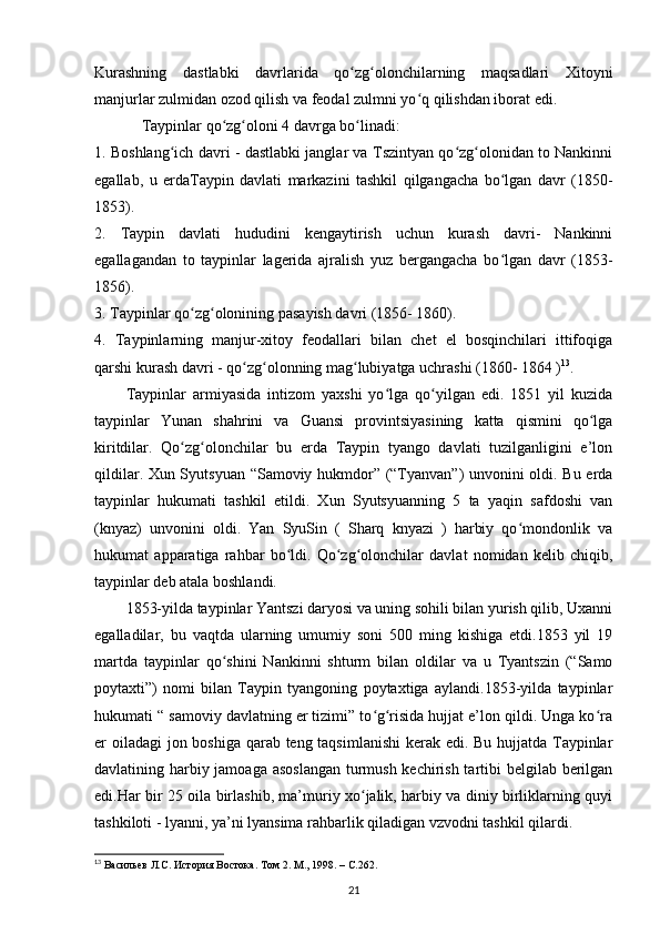 Kurashning   dastlabki   davrlarida   qo zg olonchilarning   maqsadlari   Xitoyniʻ ʻ
manjurlar zulmidan ozod qilish va feodal zulmni yo q qilishdan iborat edi.	
ʻ
Taypinlar qo zg oloni 4 davrga bo linadi:	
ʻ ʻ ʻ
1. Boshlang ich davri - dastlabki janglar va Tszintyan qo zg olonidan to Nankinni	
ʻ ʻ ʻ
egallab,   u   еrdaTaypin   davlati   markazini   tashkil   qilgangacha   bo lgan   davr   (1850-	
ʻ
1853). 
2.   Taypin   davlati   hududini   kengaytirish   uchun   kurash   davri-   Nankinni
egallagandan   to   taypinlar   lagerida   ajralish   yuz   bergangacha   bo lgan   davr   (1853-
ʻ
1856).
3. Taypinlar qo zg olonining pasayish davri (1856- 1860).	
ʻ ʻ
4.   Taypinlarning   manjur-xitoy   feodallari   bilan   chet   el   bosqinchilari   ittifoqiga
qarshi kurash davri - qo zg olonning mag lubiyatga uchrashi (1860- 1864 )	
ʻ ʻ ʻ 13
.
Taypinlar   armiyasida   intizom   yaxshi   yo lga   qo yilgan   edi.   1851   yil   kuzida	
ʻ ʻ
taypinlar   Yunan   shahrini   va   Guansi   provintsiyasining   katta   qismini   qo lga	
ʻ
kiritdilar.   Qo zg olonchilar   bu   еrda   Taypin   tyango   davlati   tuzilganligini   e’lon	
ʻ ʻ
qildilar. Xun Syutsyuan “Samoviy hukmdor” (“Tyanvan”) unvonini oldi. Bu еrda
taypinlar   hukumati   tashkil   etildi.   Xun   Syutsyuanning   5   ta   yaqin   safdoshi   van
(knyaz)   unvonini   oldi.   Yan   SyuSin   (   Sharq   knyazi   )   harbiy   qo mondonlik   va	
ʻ
hukumat   apparatiga   rahbar   bo ldi.   Qo zg olonchilar   davlat   nomidan   kelib   chiqib,	
ʻ ʻ ʻ
taypinlar deb atala boshlandi.
1853-yilda taypinlar Yantszi daryosi va uning sohili bilan yurish qilib, Uxanni
egalladilar,   bu   vaqtda   ularning   umumiy   soni   500   ming   kishiga   etdi.1853   yil   19
martda   taypinlar   qo shini   Nankinni   shturm   bilan   oldilar   va   u   Tyantszin   (“Samo	
ʻ
poytaxti”)   nomi   bilan   Taypin   tyangoning   poytaxtiga   aylandi.1853-yilda   taypinlar
hukumati “ samoviy davlatning еr tizimi” to g risida hujjat e’lon qildi. Unga ko ra	
ʻ ʻ ʻ
еr oiladagi  jon boshiga qarab teng taqsimlanishi  kerak edi. Bu hujjatda Taypinlar
davlatining harbiy jamoaga asoslangan  turmush kechirish tartibi belgilab berilgan
edi.Har bir 25 oila birlashib, ma’muriy xo jalik, harbiy va diniy birliklarning quyi	
ʻ
tashkiloti - lyanni, ya’ni lyansima rahbarlik qiladigan vzvodni tashkil qilardi.
13
  Васильев Л.С. История Востока. Том 2. М., 1998. –  C .262.
21 
