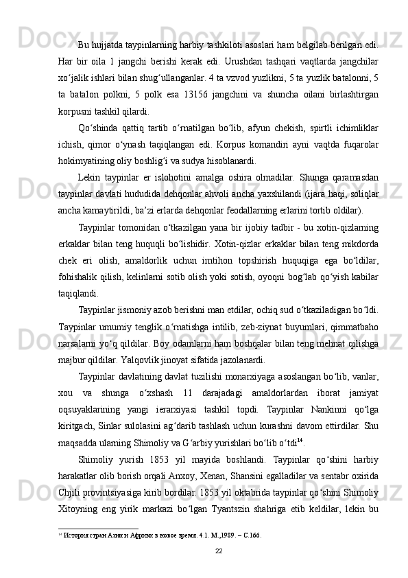 Bu hujjatda taypinlarning harbiy tashkiloti asoslari ham belgilab berilgan edi.
Har   bir   oila   1   jangchi   berishi   kerak   edi.   Urushdan   tashqari   vaqtlarda   jangchilar
xo jalik ishlari bilan shug ullanganlar. 4 ta vzvod yuzlikni, 5 ta yuzlik batalonni, 5ʻ ʻ
ta   batalon   polkni,   5   polk   esa   13156   jangchini   va   shuncha   oilani   birlashtirgan
korpusni tashkil qilardi.
Qo shinda   qattiq   tartib   o rnatilgan   bo lib,   afyun   chekish,   spirtli   ichimliklar	
ʻ ʻ ʻ
ichish,   qimor   o ynash   taqiqlangan   edi.   Korpus   komandiri   ayni   vaqtda   fuqarolar	
ʻ
hokimyatining oliy boshlig i va sudya hisoblanardi.	
ʻ
Lekin   taypinlar   еr   islohotini   amalga   oshira   olmadilar.   Shunga   qaramasdan
taypinlar davlati hududida dehqonlar ahvoli ancha yaxshilandi (ijara haqi, soliqlar
ancha kamaytirildi, ba’zi еrlarda dehqonlar feodallarning еrlarini tortib oldilar).
Taypinlar   tomonidan   o tkazilgan   yana   bir   ijobiy   tadbir   -   bu   xotin-qizlarning
ʻ
erkaklar  bilan  teng  huquqli  bo lishidir.  Xotin-qizlar   erkaklar  bilan  teng   mikdorda	
ʻ
chek   eri   olish,   amaldorlik   uchun   imtihon   topshirish   huquqiga   ega   bo ldilar,	
ʻ
fohishalik qilish, kelinlarni sotib olish yoki sotish, oyoqni bog lab qo yish kabilar	
ʻ ʻ
taqiqlandi.
Taypinlar jismoniy azob berishni man etdilar, ochiq sud o tkaziladigan bo ldi.
ʻ ʻ
Taypinlar   umumiy   tenglik   o rnatishga   intilib,   zeb-ziynat   buyumlari,   qimmatbaho	
ʻ
narsalarni yo q qildilar. Boy odamlarni ham boshqalar bilan teng mehnat qilishga	
ʻ
majbur qildilar. Yalqovlik jinoyat sifatida jazolanardi. 
Taypinlar davlatining davlat tuzilishi monarxiyaga asoslangan bo lib, vanlar,	
ʻ
xou   va   shunga   o xshash   11   darajadagi   amaldorlardan   iborat   jamiyat	
ʻ
oqsuyaklarining   yangi   ierarxiyasi   tashkil   topdi.   Taypinlar   Nankinni   qo lga	
ʻ
kiritgach, Sinlar sulolasini ag darib tashlash uchun kurashni davom ettirdilar. Shu	
ʻ
maqsadda ularning Shimoliy va G arbiy yurishlari bo lib o tdi	
ʻ ʻ ʻ 14
.
Shimoliy   yurish   1853   yil   mayida   boshlandi.   Taypinlar   qo shini   harbiy	
ʻ
harakatlar olib borish orqali Anxoy, Xenan, Shansini egalladilar va sentabr oxirida
Chjili provintsiyasiga kirib bordilar. 1853 yil oktabrida taypinlar qo shini Shimoliy
ʻ
Xitoyning   eng   yirik   markazi   bo lgan   Tyantszin   shahriga   etib   keldilar,   lekin   bu	
ʻ
14
  История стран Азии и Африки в новое время. 4.1. М.,1989. –  C .166.
22 