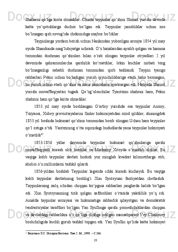 Shaharni qo lga kirita olmadilar. Chunki taypinlar qo shini Shimol yurishi davridaʻ ʻ
katta   yo qotishlarga   duchor   bo lgan   edi.   Taypinlar   janubliklar   uchun   xos	
ʻ ʻ
bo lmagan qish sovug ida chekinishga majbur bo ldilar. 	
ʻ ʻ ʻ
Taypinlarga yordam berish uchun Nankindan yuborilgan armiya 1854 yil may
oyida S h andunda mag lubiyatga uchradi. O z bazalaridan ajralib qolgan va hamma	
ʻ ʻ
tomondan   dushman   qo shinlari   bilan   o rab   olingan   taypinlar   otryadlari   2   yil	
ʻ ʻ
davomida   qahramonlarcha   qarshilik   ko rsatdilar,   lekin   kuchlar   nisbati   teng	
ʻ
bo lmaganligi   sababli   dushman   tomonidan   qirib   tashlandi.   Taypin   tyango	
ʻ
rahbarlari   Pekin   uchun   bo ladigan   yurish   qiyinchiliklariga   etarli   baho   bermagan,	
ʻ
bu yurish uchun etarli qo shin va zarur zaxiralarni ajratmagan edi. Natijada Shimol	
ʻ
yurishi   muvaffaqiyatsiz   tugadi.   Qo zg olonchilar   Tyantszin   shahrini   ham,   Pekin	
ʻ ʻ
shahrini ham qo lga kirita olmadilar.	
ʻ
1853   yil   may   oyida   boshlangan   G arbiy   yurishda   esa   taypinlar   Anxoy,	
ʻ
Tszyansi,  Xubey provintsiyalarini  Sinlar  hokimiyatidan  ozod qildilar, shuningdek
1853 yil boshida hukumat qo shini tomonidan bosib olingan Uchan ham taypinlar	
ʻ
qo l ostiga o tdi. Yantszining o rta oqimidagi hududlarda yana taypinlar hokimyati	
ʻ ʻ ʻ
o rnatildi
ʻ 15
.
1853-1856   yillar   davomida   taypinlar   hukumat   qo shinlariga   qarshi	
ʻ
muvaffaqiyatli   kurash   olib   bordilar   va   Markaziy   Xitoyda   o rnashib   oldilar.   Bu
ʻ
vaqtga   kelib   taypinlar   davlati   hududi   yuz   minglab   kvadrat   kilometrlarga   etib,
aholisi o n millionlarni tashkil qilardi.	
ʻ
1856-yildan   boshlab   Taypinlar   lagerida   ichki   kurash   kuchaydi.   Bu   vaqtga
kelib   taypinlar   davlatining   boshlig i   Xun   Syutsyuan   faoliyatdan   chetlashdi.	
ʻ
Taypinlarning   xalq   ichidan   chiqqan   ko pgina   rahbarlari   janglarda   halok   bo lgan	
ʻ ʻ
edi.   Xun   Syutsyuanning   tirik   qolgan   safdoshlari   o rtasida   yakdillik   yo q   edi.	
ʻ ʻ
Amalda   taypinlar   armiyasi   va   hukumatiga   rahbarlik   qilayotgan   va   demokratik
tendentsiyalar   tarafdori   bo lgan   Yan   SyuSinga   qarshi   pomeshchiklardan   chiqqan	
ʻ
va davlatdagi rahbarlikni o z qo liga olishga intilgan mansabparast Vey Chanxuey
ʻ ʻ
boshchiligida kuchli guruh tashkil topgan edi. Yan SyuSin qo lida katta hokimyat	
ʻ
15
  Васильев Л.С. История Востока. Том  2.  М ., 1998. – C.266.
23 