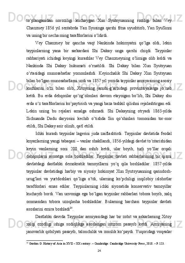 to planganidan   noroziligi   kuchaygan   Xun   Syutsyuanning   roziligi   bilan   Veyʻ
Chanxuey 1856 yil sentabrda Yan Syusinga qarshi fitna uyushtirib, Yan SyuSinni
va uning bir necha ming tarafdorlarini o ldirdi.	
ʻ
Vey   Chanxuey   bir   qancha   vaqt   Nankinda   hokimyatni   qo lga   oldi,   lekin	
ʻ
taypinlarning   yana   bir   sarkardasi   Shi   Dakay   unga   qarshi   chiqdi.   Taypinlar
rahbariyati   ichidagi   keyingi   kurashlar   Vey   Chanxueyning   o limiga   olib   keldi   va	
ʻ
Nankinda   Shi   Dakay   hukumati   o rnatildi.   Shi   Dakay   bilan   Xun   Syutsyuan	
ʻ
o rtasidagi   munosabatlar   yomonlashdi.   Keyinchalik   Shi   Dakay   Xun   Syutsyuan	
ʻ
bilan bo lgan munosabatlarni uzdi va 1857 yil yozida taypinlar armiyasining asosiy	
ʻ
kuchlarini   o zi   bilan   olib,   Xitoyning   janubi-g arbidagi   provintsiyalarga   jo nab	
ʻ ʻ ʻ
ketdi.   Bu   еrda   dehqonlar   qo zg olonlari   davom   etayoigan   bo lib,   Shi   Dakay   shu	
ʻ ʻ ʻ
еrda o z tarafdorlarini ko paytirish va yangi baza tashkil qilishni rejalashtirgan edi.	
ʻ ʻ
Lekin   uning   bu   rejalari   amalga   oshmadi.   Shi   Dakayning   otryadi   1863-yilda
Sichuanda   Dadu   daryosini   kechib   o tishda   Sin   qo shinlari   tomonidan   tor-mor	
ʻ ʻ
etildi, Shi Dakay asir olinib, qatl etildi.
Ichki   kurash   taypinlar   lagerini   juda   zaiflashtirdi.   Taypinlar   davlatida   feodal
knyazlarning yangi tabaqasi – vanlar shakllandi, 1856-yildagi davlat to ntarishidan	
ʻ
keyin   vanlarning   soni   200   dan   oshib   ketdi,   ular   boyib,   turli   yo llar   orqali
ʻ
dehqonlarni   asoratga   sola   boshladilar.   Taypinlar   davlati   rahbarlarining   bir   qismi
davlatdagi   dastlabki   demokratik   tamoyillarni   yo q   qila   boshladilar.   1857-yilda	
ʻ
taypinlar   davlatidagi   harbiy   va   siyosiy   hokimyat   Xun   Syutsyuanning   qarindosh-
urug lari   va   yurtdoshlari   qo liga   o tdi,   ularning   ko pchiligi   inqilobiy   islohotlar	
ʻ ʻ ʻ ʻ
tarafdorlari   emas   edilar.   Taypinlarning   ichki   siyosatida   konservativ   tamoyillar
kuchayib bordi. Van unvoniga ega bo lgan taypinlar rahbarlari tobora boyib, xalq	
ʻ
ommasidan   tobora   uzoqlasha   boshladilar.   Bularning   barchasi   taypinlar   davlati
asoslarini emira boshladi 16
.
Dastlabki  davrda  Taypinlar   armiyasidagi   har   bir  zobit  va  askarlarning  Xitoy
xalqi   ozodligi   ishiga   sodiqlikga   asoslangan   intizom   pasayib   ketdi.   Armiyaning
janovarlik qobilyati pasayib, talonchilik va xoinlik ko paydi. Yuqoridagi voqealar	
ʻ
16
  Gordon G. History of Asia in XVII – XX century. – Cambridge: Cambridge University Press, 2018. – P.123.
24