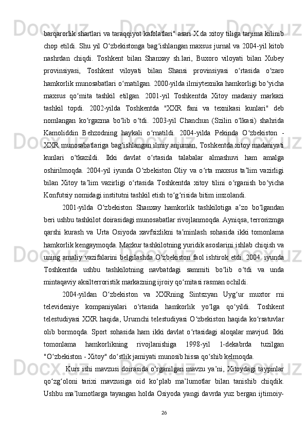 barqarorlik shartlari va taraqqiyot kafolatlari" asari X.da xitoy tiliga tarjima kilinib
chop etildi.   Shu yil O zbekistonga bag ishlangan maxsus jurnal va 2004-yil kitobʻ ʻ
nashrdan   chiqdi.   Toshkent   bilan   Shanxay   sh.lari,   Buxoro   viloyati   bilan   Xubey
provinsiyasi,   Toshkent   viloyati   bilan   Shansi   provinsiyasi   o rtasida   o zaro	
ʻ ʻ
hamkorlik munosabatlari o rnatilgan. 2000-yilda ilmiytexnika hamkorligi bo yicha	
ʻ ʻ
maxsus   qo mita   tashkil   etilgan.   2001-yil   Toshkentda   Xitoy   madaniy   markazi	
ʻ
tashkil   topdi.   2002-yilda   Toshkentda   "XXR   fani   va   texnikasi   kunlari"   deb
nomlangan   ko rgazma   bo lib   o tdi.   2003-yil   Chanchun   (Szilin   o lkasi)   shahrida	
ʻ ʻ ʻ ʻ
Kamoliddin   Behzodning   haykali   o rnatildi.   2004-yilda   Pekinda   O zbekiston   -	
ʻ ʻ
XXR munosabatlariga bag ishlangan ilmiy anjuman, Toshkentda xitoy madaniyati	
ʻ
kunlari   o tkazildi.   Ikki   davlat   o rtasida   talabalar   almashuvi   ham   amalga	
ʻ ʻ
oshirilmoqda.   2004-yil   iyunda   O zbekiston   Oliy   va   o rta   maxsus   ta lim   vazirligi	
ʻ ʻ ʼ
bilan   Xitoy   ta lim   vazirligi   o rtasida   Toshkentda   xitoy   tilini   o rganish   bo yicha	
ʼ ʻ ʻ ʻ
Konfutsiy nomidagi institutni tashkil etish to g risida bitim imzolandi.	
ʻ ʻ
2001-yilda   O zbekiston   Shanxay   hamkorlik   tashkilotiga   a zo   bo lgandan	
ʻ ʼ ʻ
beri ushbu tashkilot doirasidagi munosabatlar rivojlanmoqda. Ayniqsa, terrorizmga
qarshi   kurash   va   Urta   Osiyoda   xavfsizlikni   ta minlash   sohasida   ikki   tomonlama	
ʼ
hamkorlik kengaymoqda. Mazkur tashkilotning yuridik asoslarini ishlab chiqish va
uning amaliy vazifalarini  belgilashda  O zbekiston faol  ishtirok etdi. 2004. iyunda	
ʻ
Toshkentda   ushbu   tashkilotning   navbatdagi   sammiti   bo lib   o tdi   va   unda	
ʻ ʻ
mintaqaviy aksilterroristik markazning ijroiy qo mitasi rasman ochildi.	
ʻ
2004-yildan   O zbekiston   va   XXRning   Sintszyan   Uyg ur   muxtor   rni	
ʻ ʻ
televideniye   kompaniyalari   o rtasida   hamkorlik   yo lga   qo yildi.   Toshkent	
ʻ ʻ ʻ
telestudiyasi  XXR haqida, Urumchi telestudiyasi  O zbekiston haqida ko rsatuvlar	
ʻ ʻ
olib   bormoqda.   Sport   sohasida   ham   ikki   davlat   o rtasidagi   aloqalar   mavjud.   Ikki
ʻ
tomonlama   hamkorlikning   rivojlanishiga   1998-yil   1-dekabrda   tuzilgan
"O zbekiston - Xitoy" do stlik jamiyati munosib hissa qo shib kelmoqda.	
ʻ ʻ ʻ
Kurs  ishi  mavzusi  doirasida  o‘rganilgan  mavzu  ya’ni,  Xitoydagi  taypinlar
qo zg oloni   tarixi   mavzusiga   oid   ko‘plab   ma’lumotlar   bilan   tanishib   chiqdik.
ʻ ʻ
Ushbu ma’lumotlarga tayangan holda Osiyoda yangi  davrda yuz bergan ijtimoiy-
26 