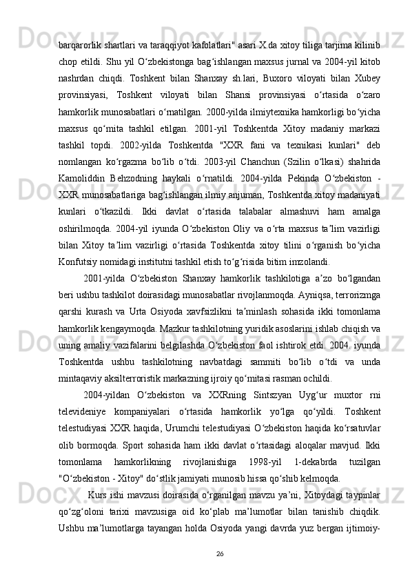 barqarorlik shartlari va taraqqiyot kafolatlari" asari X.da xitoy tiliga tarjima kilinib
chop etildi.   Shu yil O zbekistonga bag ishlangan maxsus jurnal va 2004-yil kitobʻ ʻ
nashrdan   chiqdi.   Toshkent   bilan   Shanxay   sh.lari,   Buxoro   viloyati   bilan   Xubey
provinsiyasi,   Toshkent   viloyati   bilan   Shansi   provinsiyasi   o rtasida   o zaro	
ʻ ʻ
hamkorlik munosabatlari o rnatilgan. 2000-yilda ilmiytexnika hamkorligi bo yicha	
ʻ ʻ
maxsus   qo mita   tashkil   etilgan.   2001-yil   Toshkentda   Xitoy   madaniy   markazi	
ʻ
tashkil   topdi.   2002-yilda   Toshkentda   "XXR   fani   va   texnikasi   kunlari"   deb
nomlangan   ko rgazma   bo lib   o tdi.   2003-yil   Chanchun   (Szilin   o lkasi)   shahrida	
ʻ ʻ ʻ ʻ
Kamoliddin   Behzodning   haykali   o rnatildi.   2004-yilda   Pekinda   O zbekiston   -	
ʻ ʻ
XXR munosabatlariga bag ishlangan ilmiy anjuman, Toshkentda xitoy madaniyati	
ʻ
kunlari   o tkazildi.   Ikki   davlat   o rtasida   talabalar   almashuvi   ham   amalga	
ʻ ʻ
oshirilmoqda.   2004-yil   iyunda   O zbekiston   Oliy   va   o rta   maxsus   ta lim   vazirligi	
ʻ ʻ ʼ
bilan   Xitoy   ta lim   vazirligi   o rtasida   Toshkentda   xitoy   tilini   o rganish   bo yicha	
ʼ ʻ ʻ ʻ
Konfutsiy nomidagi institutni tashkil etish to g risida bitim imzolandi.	
ʻ ʻ
2001-yilda   O zbekiston   Shanxay   hamkorlik   tashkilotiga   a zo   bo lgandan	
ʻ ʼ ʻ
beri ushbu tashkilot doirasidagi munosabatlar rivojlanmoqda. Ayniqsa, terrorizmga
qarshi   kurash   va   Urta   Osiyoda   xavfsizlikni   ta minlash   sohasida   ikki   tomonlama	
ʼ
hamkorlik kengaymoqda. Mazkur tashkilotning yuridik asoslarini ishlab chiqish va
uning amaliy vazifalarini  belgilashda  O zbekiston faol  ishtirok etdi. 2004. iyunda	
ʻ
Toshkentda   ushbu   tashkilotning   navbatdagi   sammiti   bo lib   o tdi   va   unda	
ʻ ʻ
mintaqaviy aksilterroristik markazning ijroiy qo mitasi rasman ochildi.	
ʻ
2004-yildan   O zbekiston   va   XXRning   Sintszyan   Uyg ur   muxtor   rni	
ʻ ʻ
televideniye   kompaniyalari   o rtasida   hamkorlik   yo lga   qo yildi.   Toshkent	
ʻ ʻ ʻ
telestudiyasi  XXR haqida, Urumchi telestudiyasi  O zbekiston haqida ko rsatuvlar	
ʻ ʻ
olib   bormoqda.   Sport   sohasida   ham   ikki   davlat   o rtasidagi   aloqalar   mavjud.   Ikki
ʻ
tomonlama   hamkorlikning   rivojlanishiga   1998-yil   1-dekabrda   tuzilgan
"O zbekiston - Xitoy" do stlik jamiyati munosib hissa qo shib kelmoqda.	
ʻ ʻ ʻ
Kurs  ishi  mavzusi  doirasida  o‘rganilgan  mavzu  ya’ni,  Xitoydagi  taypinlar
qo zg oloni   tarixi   mavzusiga   oid   ko‘plab   ma’lumotlar   bilan   tanishib   chiqdik.
ʻ ʻ
Ushbu ma’lumotlarga tayangan holda Osiyoda yangi  davrda yuz bergan ijtimoiy-
26