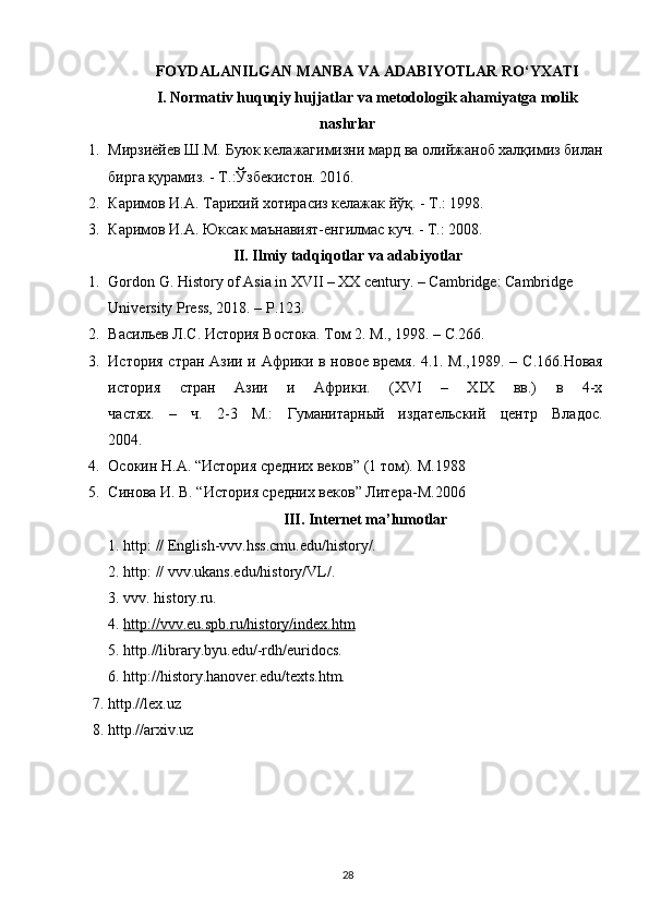 FOYDALANILGAN MANBA VA ADABIYOTLAR RO‘YXATI
I. Normativ huquqiy hujjatlar va metodologik ahamiyatga molik
nashrlar
1. Мирзиёйев Ш.М. Буюк келажагимизни мард ва олийжаноб халқимиз билан
бирга қурамиз. - Т.:Ўзбекистон. 2016.
2. Каримов И.А. Тарихий хотирасиз келажак йўқ. - Т.: 1998.
3. Каримов И.А. Юксак маънавият-енгилмас куч. - Т.: 2008.
II. Ilmiy tadqiqotlar va adabiyotlar
1. Gordon G. History of Asia in XVII – XX century. – Cambridge: Cambridge 
University Press, 2018. – P.123.
2. Васильев Л.С. История Востока. Том  2.  М ., 1998. – C.266.
3. История стран Азии и Африки в новое время. 4.1. М.,1989. –   C .166. Новая
история   стран   Азии   и   Африки.   (XVI   –   XIX   вв.)   в   4-х
частях.   –   ч.   2-3   М.:   Гуманитарный   издательский   центр   Владос.
2004.
4. Осокин  H . A . “История средних веков” (1 том).  M .1988
5. Синова И. В. “История средних веков” Литера- M .2006
III. Internet ma’lumotlar
1. http: // English-vvv.hss.cmu.edu/history/. 
2. http: // vvv.ukans.edu/history/VL/.
3. vvv. history.ru.
4.  http://vvv.eu.spb.ru/history/index.htm
5. http.//library.byu.edu/-rdh/euridocs.
6. http://history.hanover.edu/texts.htm.
7. http.//lex.uz
8. http.//arxiv.uz
28 