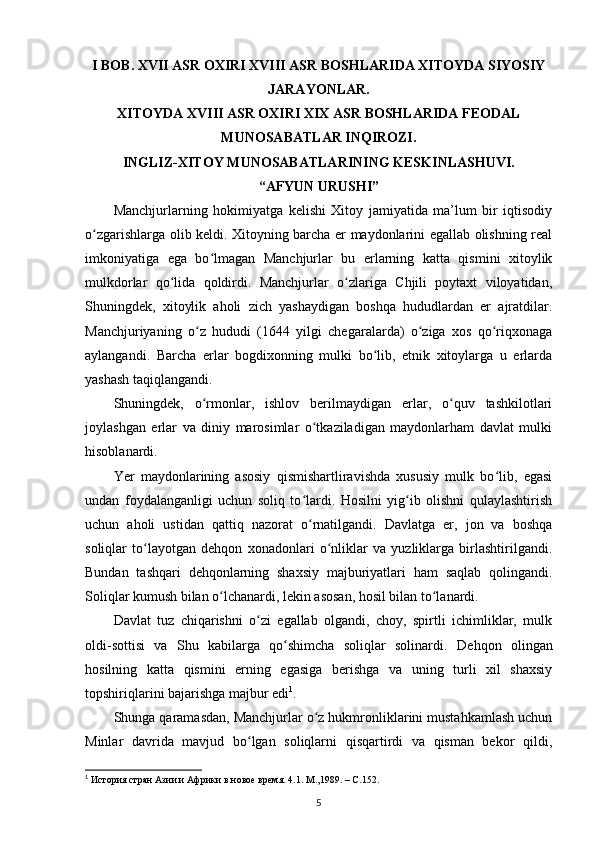 I BOB. XVII ASR OXIRI XVIII ASR BOSHLARIDA XITOYDA SIYOSIY
JARAYONLAR. 
XITOYDA XVIII ASR OXIRI XIX ASR BOSHLARIDA FEODAL
MUNOSABATLAR INQIROZI. 
INGLIZ-XITOY MUNOSABATLARINING KESKINLASHUVI. 
“AFYUN URUSHI”
Manchjurlarning   hokimiyatga   kelishi   Xitoy   jamiyatida   ma’lum   bir   iqtisodiy
o zgarishlarga olib keldi. Xitoyning barcha еr maydonlarini egallab olishning realʻ
imkoniyatiga   ega   bo lmagan   Manchjurlar   bu   еrlarning   katta   qismini   xitoylik	
ʻ
mulkdorlar   qo lida   qoldirdi.   Manchjurlar   o zlariga   Chjili   poytaxt   viloyatidan,	
ʻ ʻ
Shuningdek,   xitoylik   aholi   zich   yashaydigan   boshqa   hududlardan   еr   ajratdilar.
Manchjuriyaning   o z   hududi   (1644   yilgi   chegaralarda)   o ziga   xos   qo riqxonaga	
ʻ ʻ ʻ
aylangandi.   Barcha   еrlar   bogdixonning   mulki   bo lib,   etnik   xitoylarga   u   еrlarda	
ʻ
yashash taqiqlangandi.
Shuningdek,   o rmonlar,   ishlov   berilmaydigan   еrlar,   o quv   tashkilotlari	
ʻ ʻ
joylashgan   еrlar   va   diniy   marosimlar   o tkaziladigan   maydonlarham   davlat   mulki	
ʻ
hisoblanardi.
Yer   maydonlarining   asosiy   qismishartliravishda   xususiy   mulk   bo lib,   egasi	
ʻ
undan   foydalanganligi   uchun   soliq   to lardi.   Hosilni   yig ib   olishni   qulaylashtirish	
ʻ ʻ
uchun   aholi   ustidan   qattiq   nazorat   o rnatilgandi.   Davlatga   еr,   jon   va   boshqa
ʻ
soliqlar   to layotgan   dehqon   xonadonlari   o nliklar   va   yuzliklarga   birlashtirilgandi.	
ʻ ʻ
Bundan   tashqari   dehqonlarning   shaxsiy   majburiyatlari   ham   saqlab   qolingandi.
Soliqlar kumush bilan o lchanardi, lekin asosan, hosil bilan to lanardi.	
ʻ ʻ
Davlat   tuz   chiqarishni   o zi   egallab   olgandi,   choy,   spirtli   ichimliklar,   mulk	
ʻ
oldi-sottisi   va   Shu   kabilarga   qo shimcha   soliqlar   solinardi.  	
ʻ Dehqon   olingan
hosilning   katta   qismini   еrning   egasiga   berishga   va   uning   turli   xil   shaxsiy
topshiriqlarini bajarishga majbur edi 1
.
Shunga qaramasdan, Manchjurlar o z hukmronliklarini mustahkamlash uchun	
ʻ
Minlar   davrida   mavjud   bo lgan   soliqlarni   qisqartirdi   va   qisman   bekor   qildi,	
ʻ
1
  История стран Азии и Африки в новое время. 4.1. М.,1989. –  C .152.
5