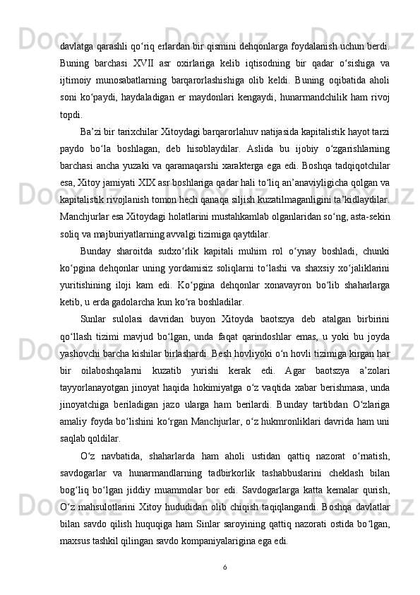 davlatga qarashli qo riq еrlardan bir qismini dehqonlarga foydalanish uchun berdi.ʻ
Buning   barchasi   XVII   asr   oxirlariga   kelib   iqtisodning   bir   qadar   o sishiga   va	
ʻ
ijtimoiy   munosabatlarning   barqarorlashishiga   olib   keldi.   Buning   oqibatida   aholi
soni   ko paydi,   haydaladigan   еr   maydonlari   kengaydi,   hunarmandchilik   ham   rivoj	
ʻ
topdi.
Ba’zi bir tarixchilar Xitoydagi barqarorlahuv natijasida kapitalistik hayot tarzi
paydo   bo la   boshlagan,   deb   hisoblaydilar.   Aslida   bu   ijobiy   o zgarishlarning	
ʻ ʻ
barchasi  ancha yuzaki  va qaramaqarshi  xarakterga ega edi. Boshqa tadqiqotchilar
esa, Xitoy jamiyati XIX asr boshlariga qadar hali to liq an’anaviyligicha qolgan va	
ʻ
kapitalistik rivojlanish tomon hech qanaqa siljish kuzatilmaganligini ta’kidlaydilar.
Manchjurlar esa Xitoydagi holatlarini mustahkamlab olganlaridan so ng, asta-sekin	
ʻ
soliq va majburiyatlarning avvalgi tizimiga qaytdilar.
Bunday   sharoitda   sudxo rlik   kapitali   muhim   rol   o ynay   boshladi,   chunki	
ʻ ʻ
ko pgina   dehqonlar   uning   yordamisiz   soliqlarni   to lashi   va   shaxsiy   xo jaliklarini	
ʻ ʻ ʻ
yuritishining   iloji   kam   edi.   Ko pgina   dehqonlar   xonavayron   bo lib   shaharlarga	
ʻ ʻ
ketib, u еrda gadolarcha kun ko ra boshladilar.
ʻ
Sunlar   sulolasi   davridan   buyon   Xitoyda   baotszya   deb   atalgan   birbirini
qo llash   tizimi   mavjud   bo lgan,   unda   faqat   qarindoshlar   emas,   u   yoki   bu   joyda	
ʻ ʻ
yashovchi barcha kishilar birlashardi. Besh hovliyoki o n hovli tizimiga kirgan har	
ʻ
bir   oilaboshqalarni   kuzatib   yurishi   kerak   edi.   Agar   baotszya   a’zolari
tayyorlanayotgan   jinoyat   haqida  hokimiyatga   o z  vaqtida   xabar   berishmasa,   unda	
ʻ
jinoyatchiga   beriladigan   jazo   ularga   ham   berilardi.   Bunday   tartibdan   O zlariga	
ʻ
amaliy foyda bo lishini ko rgan Manchjurlar, o z hukmronliklari davrida ham uni	
ʻ ʻ ʻ
saqlab qoldilar.
O z   navbatida,   shaharlarda   ham   aholi   ustidan   qattiq   nazorat   o rnatish,	
ʻ ʻ
savdogarlar   va   hunarmandlarning   tadbirkorlik   tashabbuslarini   cheklash   bilan
bog liq   bo lgan   jiddiy   muammolar   bor   edi.   Savdogarlarga   katta   kemalar   qurish,	
ʻ ʻ
O z   mahsulotlarini   Xitoy   hududidan   olib   chiqish   taqiqlangandi.   Boshqa   davlatlar	
ʻ
bilan  savdo   qilish   huquqiga   ham   Sinlar   saroyining   qattiq  nazorati   ostida   bo lgan,	
ʻ
maxsus tashkil qilingan savdo kompaniyalarigina ega edi.
6 