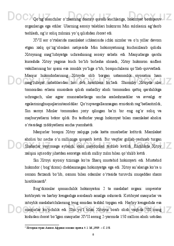 Qo zg olonchilar   o zlarining   doimiy   qurolli   kuchlariga,   hokimyat   boshqaruvʻ ʻ ʻ
organlariga ega  edilar. Ularning asosiy  talablari  hukmron Min  sulolasini  ag darib	
ʻ
tashlash, og ir soliq zulmini yo q qilishdan iborat edi.	
ʻ ʻ
XVII   asr   o rtalarida   mamlakat   ichkarisida   ichki   nizolar   va   o n   yillar   davom	
ʻ ʻ
etgan   xalq   qo zg olonlari   natijasida   Min   hokimyatining   kuchsizlanib   qolishi
ʻ ʻ
Xitoyning   mag lubiyatga   uchrashining   asosiy   sababi   edi.   Manjurlarga   qarshi
ʻ
kurashda   Xitoy   yagona   kuch   bo lib   birlasha   olmadi,   Xitoy   hukmron   sinflari	
ʻ
vakillarining bir qismi esa xoinlik yo liga o tib, bosqinchilarni qo llab-quvvatladi.	
ʻ ʻ ʻ
Manjur   hukmdorlarining   Xitoyda   olib   borgan   ustamonlik   siyosatini   ham
mag lubiyat   sabablaridan   biri   deb   hisoblasa   bo ladi.   Shimoliy   Xitoyda   ular	
ʻ ʻ
tomonidan   еrlarni   musodara   qilish   mahalliy   aholi   tomonidan   qattiq   qarshilikga
uchragach,   ular   agrar   munosabatlarga   uncha   aralashmadilar   va   avvalgi   еr
egalarininghuquqlarinitanoldilar. Qo riqvaegallanmagan еrniekish rag batlantirildi,	
ʻ ʻ
Sin   saroyi   Minlar   tomonidan   joriy   qilingan   ba’zi   bir   eng   og ir   soliq   va	
ʻ
majburyatlarni   bekor   qildi.   Bu   tadbirlar   yangi   hokimyat   bilan   mamlakat   aholisi
o rtasidagi ziddiyatlarni ancha yumshatdi.	
ʻ
Manjurlar   bosqini   Xitoy   xalqiga   juda   katta   musibatlar   keltirdi.   Mamlakat
aholisi   bir   necha   o n   millionga   qisqarib   ketdi.   Bir   vaqtlar   gullab-yashnab   turgan	
ʻ
Shaharlar   vayronaga   aylandi,   ekin   maydonlari   tashlab   ketildi.   Endilikda   Xitoy
xalqini iqtisodiy jihatdan asoratga solish milliy zulm bilan qo shilib ketdi .	
ʻ
Sin   Xitoyi   siyosiy   tizimiga   ko ra   Sharq   mustabid   hokimyati   edi.   Mustabid	
ʻ
hukmdor ( bog dixon) cheklanmagan hokimyatga ega edi. Xitoy an’alariga ko ra u	
ʻ ʻ
osmon   farzandi   bo lib,   osmon   bilan   odamlar   o rtasida   turuvchi   muqaddas   shaxs	
ʻ ʻ
hisoblanardi 2
.
Bog dixonlar   qonunchilik   hokimyatini   2   ta   maslahat   organi:   imperator	
ʻ
kotibiyati va harbiy kengashga asoslanib amalga oshirardi. Kotibiyat manjurlar va
xitoylik maslahatchilarning teng sonidan tashkil topgan edi. Harbiy kengashda esa
manjurlar   ko pchilik   edi.   Shu   yo l   bilan   Xitoyni   bosib   olish   vaqtida   700   ming	
ʻ ʻ
kishidan iborat bo lgan manjurlar XVII asrnig 2-yarmida 150 million aholi ustidan	
ʻ
2
  История стран Азии и Африки в новое время. 4.1. М.,1989. –  C .158.
8 