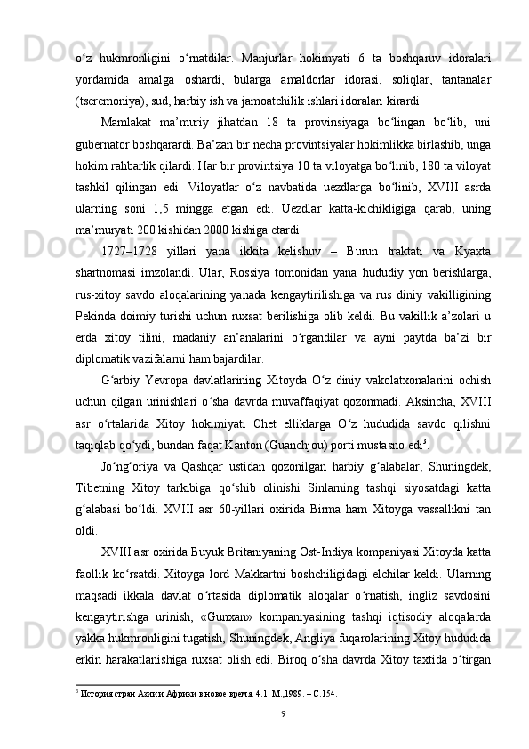 o z   hukmronligini   o rnatdilar.   Manjurlar   hokimyati   6   ta   boshqaruv   idoralariʻ ʻ
yordamida   amalga   oshardi,   bularga   amaldorlar   idorasi,   soliqlar,   tantanalar
(tseremoniya), sud, harbiy ish va jamoatchilik ishlari idoralari kirardi.
Mamlakat   ma’muriy   jihatdan   18   ta   provinsiyaga   bo lingan   bo lib,   uni	
ʻ ʻ
gubernator boshqarardi. Ba’zan bir necha provintsiyalar hokimlikka birlashib, unga
hokim rahbarlik qilardi. Har bir provintsiya 10 ta viloyatga bo linib, 180 ta viloyat
ʻ
tashkil   qilingan   edi.   Viloyatlar   o z   navbatida   uezdlarga   bo linib,   XVIII   asrda	
ʻ ʻ
ularning   soni   1,5   mingga   etgan   edi.   Uezdlar   katta-kichikligiga   qarab,   uning
ma’muryati 200 kishidan 2000 kishiga etardi. 
1727–1728   yillari   yana   ikkita   kelishuv   –   Burun   traktati   va   Kyaxta
shartnomasi   imzolandi.   Ular,   Rossiya   tomonidan   yana   hududiy   yon   berishlarga,
rus-xitoy   savdo   aloqalarining   yanada   kengaytirilishiga   va   rus   diniy   vakilligining
Pekinda   doimiy   turishi   uchun   ruxsat   berilishiga   olib   keldi.   Bu   vakillik   a’zolari   u
еrda   xitoy   tilini,   madaniy   an’analarini   o rgandilar   va   ayni   paytda   ba’zi   bir	
ʻ
diplomatik vazifalarni ham bajardilar.
G arbiy   Yevropa   davlatlarining   Xitoyda   O z   diniy   vakolatxonalarini   ochish	
ʻ ʻ
uchun   qilgan   urinishlari   o sha   davrda   muvaffaqiyat   qozonmadi.   Aksincha,   XVIII	
ʻ
asr   o rtalarida   Xitoy   hokimiyati   Chet   elliklarga   O z   hududida   savdo   qilishni	
ʻ ʻ
taqiqlab qo ydi, bundan faqat Kanton (Guanchjou) porti mustasno edi	
ʻ 3
.
Jo ng oriya   va   Qashqar   ustidan   qozonilgan   harbiy   g alabalar,   Shuningdek,	
ʻ ʻ ʻ
Tibetning   Xitoy   tarkibiga   qo shib   olinishi   Sinlarning   tashqi   siyosatdagi   katta	
ʻ
g alabasi   bo ldi.  	
ʻ ʻ XVIII   asr   60-yillari   oxirida   Birma   ham   Xitoyga   vassallikni   tan
oldi.
XVIII asr oxirida Buyuk Britaniyaning Ost-Indiya kompaniyasi Xitoyda katta
faollik   ko rsatdi.   Xitoyga   lord   Makkartni   boshchiligidagi   elchilar   keldi.   Ularning	
ʻ
maqsadi   ikkala   davlat   o rtasida   diplomatik   aloqalar   o rnatish,   ingliz   savdosini	
ʻ ʻ
kengaytirishga   urinish,   «Gunxan»   kompaniyasining   tashqi   iqtisodiy   aloqalarda
yakka hukmronligini tugatish, Shuningdek, Angliya fuqarolarining Xitoy hududida
erkin   harakatlanishiga   ruxsat   olish   edi.  Biroq   o sha   davrda   Xitoy  taxtida   o tirgan	
ʻ ʻ
3
  История стран Азии и Африки в новое время. 4.1. М.,1989. –  C .154.
9 