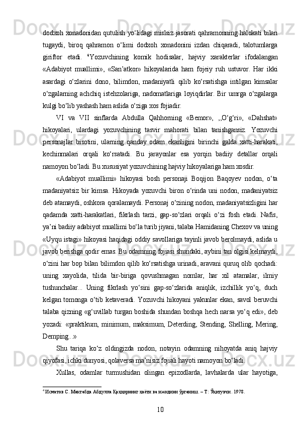 dodxoh xonadonidan qutulish yo‘lidagi mislsiz jasorati qahramonning halokati bilan
tugaydi,   biroq   qahramon   o‘limi   dodxoh   xonadonini   izdan   chiqaradi,   talotumlarga
giriftor   etadi.   4
Yozuvchining   komik   hodisalar,   hajviy   xarakterlar   ifodalangan
«Adabiyot   muallimi»,   «San’atkor»   hikoyalarida   ham   fojeiy   ruh   ustuvor.   Har   ikki
asardagi   o‘zlarini   dono,   bilimdon,   madaniyatli   qilib   ko‘rsatishga   intilgan   kimsalar
o‘zgalarning   achchiq   istehzolariga,   nadomatlariga   loyiqdirlar.   Bir   umrga   o‘zgalarga
kulgi bo‘lib yashash ham aslida o‘ziga xos fojiadir.
VI   va   VII   sinflarda   Abdulla   Qahhorning   «Bemor»,   ,,O‘g‘ri»,   «Dahshat»
hikoyalari,   ulardagi   yozuvchining   tasvir   mahorati   bilan   tanishgansiz.   Yozuvchi
personajlar   bisotini,   ularning   qanday   odam   ekanligini   birinchi   galda   xatti-harakati,
kechinmalari   orqali   ko‘rsatadi.   Bu   jarayonlar   esa   yorqin   badiiy   detallar   orqali
namoyon bo‘ladi. Bu xususiyat yozuvchining hajviy hikoyalariga ham xosdir.
«Adabiyot   muallimi»   hikoyasi   bosh   personaji   Boqijon   Baqoyev   nodon,   o‘ta
madaniyatsiz   bir   kimsa.   Hikoyada   yozuvchi   biron   o‘rinda   uni   nodon,   madaniyatsiz
deb atamaydi, oshkora qoralamaydi. Personaj o‘zining nodon, madaniyatsizligini har
qadamda   xatti-harakatlari,   fikrlash   tarzi,   gap-so‘zlari   orqali   o‘zi   fosh   etadi.   Nafis,
ya’ni badiiy adabiyot muallimi bo‘la turib jiyani, talaba Hamidaning Chexov va uning
«Uyqu istagi» hikoyasi haqidagi oddiy savollariga tayinli javob berolmaydi, aslida u
javob berishga qodir emas. Bu odamning fojiasi shundaki, aybini tan olgisi kelmaydi,
o‘zini har bop bilan bilimdon qilib ko‘rsatishga urinadi, aravani quruq olib qochadi:
uning   xayolida,   tilida   bir-biriga   qovushmagan   nomlar,   har   xil   atamalar,   ilmiy
tushunchalar...   Uning   fikrlash   yo‘sini   gap-so‘zlarida   aniqlik,   izchillik   yo‘q,   duch
kelgan  tomonga  o‘tib  ketaveradi.  Yozuvchi  hikoyani   yakunlar  ekan,  savol  beruvchi
talaba qizning «g‘uvillab turgan boshida shundan boshqa hech narsa yo‘q edi», deb
yozadi:   «praktikum,   minimum,   maksimum,   Deterding,   Stending,   Shelling,   Mering,
Demping...»
Shu   tariqa   ko‘z   oldingizda   nodon,   notayin   odamning   nihoyatda   aniq   hajviy
qiyofasi, ichki dunyosi, qolaversa ma’nisiz fojiali hayoti namoyon bo‘ladi.
Xullas,   odamlar   turmushidan   olingan   epizodlarda,   lavhalarda   ular   hayotiga,
4
  Исматов   С .  Мактабда   Абдулла   Қаҳҳорнинг   ҳаёти   ва   ижодини   ўрганиш . –  Т :  Ўқитувчи . 1978.
10 