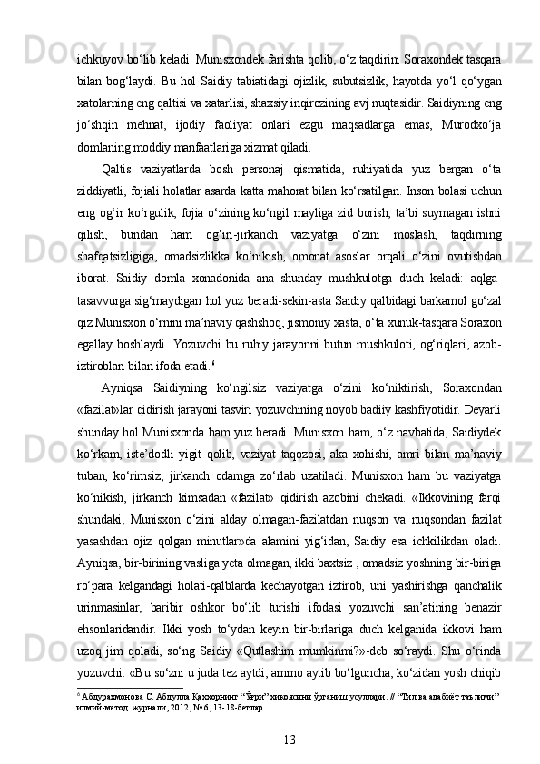 ichkuyov bo‘lib keladi. Munisxondek farishta qolib, o‘z taqdirini Soraxondek tasqara
bilan  bog‘laydi.  Bu   hol   Saidiy  tabiatidagi   ojizlik,  subutsizlik,  hayotda   yo‘l  qo‘ygan
xatolarning eng qaltisi va xatarlisi, shaxsiy inqirozining avj nuqtasidir. Saidiyning eng
jo‘shqin   mehnat,   ijodiy   faoliyat   onlari   ezgu   maqsadlarga   emas,   Murodxo‘ja
domlaning moddiy manfaatlariga xizmat qiladi.
Qaltis   vaziyatlarda   bosh   personaj   qismatida,   ruhiyatida   yuz   bergan   o‘ta
ziddiyatli, fojiali holatlar asarda katta mahorat bilan ko‘rsatilgan. Inson bolasi uchun
eng og‘ir ko‘rgulik, fojia o‘zining ko‘ngil  mayliga zid borish, ta’bi suymagan  ishni
qilish,   bundan   ham   og‘iri-jirkanch   vaziyatga   o‘zini   moslash,   taqdirning
shafqatsizligiga,   omadsizlikka   ko‘nikish,   omonat   asoslar   orqali   o‘zini   ovutishdan
iborat.   Saidiy   domla   xonadonida   ana   shunday   mushkulotga   duch   keladi:   aqlga-
tasavvurga sig‘maydigan hol yuz beradi-sekin-asta Saidiy qalbidagi barkamol go‘zal
qiz Munisxon o‘rnini ma’naviy qashshoq, jismoniy xasta, o‘ta xunuk-tasqara Soraxon
egallay  boshlaydi.   Yozuvchi   bu  ruhiy  jarayonni  butun  mushkuloti,  og‘riqlari,  azob-
iztiroblari bilan ifoda etadi. 6
Ayniqsa   Saidiyning   ko‘ngilsiz   vaziyatga   o‘zini   ko‘niktirish,   Soraxondan
«fazilat»lar qidirish jarayoni tasviri yozuvchining noyob badiiy kashfiyotidir. Deyarli
shunday hol Munisxonda ham yuz beradi. Munisxon ham, o‘z navbatida, Saidiydek
ko‘rkam,   iste’dodli   yigit   qolib,   vaziyat   taqozosi,   aka   xohishi,   amri   bilan   ma’naviy
tuban,   ko‘rimsiz,   jirkanch   odamga   zo‘rlab   uzatiladi.   Munisxon   ham   bu   vaziyatga
ko‘nikish,   jirkanch   kimsadan   «fazilat»   qidirish   azobini   chekadi.   «Ikkovining   farqi
shundaki,   Munisxon   o‘zini   alday   olmagan-fazilatdan   nuqson   va   nuqsondan   fazilat
yasashdan   ojiz   qolgan   minutlar»da   alamini   yig‘idan,   Saidiy   esa   ichkilikdan   oladi.
Ayniqsa, bir-birining vasliga yeta olmagan, ikki baxtsiz , omadsiz yoshning bir-biriga
ro‘para   kelgandagi   holati-qalblarda   kechayotgan   iztirob,   uni   yashirishga   qanchalik
urinmasinlar,   baribir   oshkor   bo‘lib   turishi   ifodasi   yozuvchi   san’atining   benazir
ehsonlaridandir.   Ikki   yosh   to‘ydan   keyin   bir-birlariga   duch   kelganida   ikkovi   ham
uzoq   jim   qoladi,   so‘ng   Saidiy   «Qutlashim   mumkinmi?»-deb   so‘raydi.   Shu   o‘rinda
yozuvchi: «Bu so‘zni u juda tez aytdi, ammo aytib bo‘lguncha, ko‘zidan yosh chiqib
6
  Абдураҳмонова   С .  Абдулла   Қаҳҳорнинг  “ Ўғри ”  ҳикоясини   ўрганиш   усуллари . // “ Тил   ва   адабиёт   таълими ” 
илмий - метод .  журнали , 2012, № 6, 13-18- бетлар .
13 