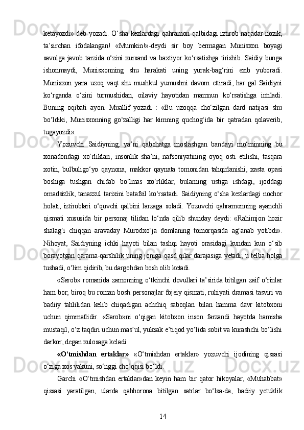 ketayozdi» deb yozadi. O‘sha kezlardagi qahramon qalbidagi iztirob naqadar nozik,
ta’sirchan   ifodalangan!   «Mumkin!»-deydi   sir   boy   bermagan   Munisxon   boyagi
savolga  javob  tarzida  o‘zini  xursand  va  baxtiyor   ko‘rsatishga  tirishib.  Saidiy bunga
ishonmaydi,   Munisxonning   shu   harakati   uning   yurak-bag‘rini   ezib   yuboradi.
Munisxon   yana   uzoq   vaqt   shu   mushkul   yumushni   davom   ettiradi,   har   gal   Saidiyni
ko‘rganda   o‘zini   turmushidan,   oilaviy   hayotidan   mamnun   ko‘rsatishga   intiladi.
Buning   oqibati   ayon.   Muallif   yozadi   :   «Bu   uzoqqa   cho‘zilgan   dard   natijasi   shu
bo‘ldiki,   Munisxonning   go‘zalligi   har   kimning   quchog‘ida   bir   qatradan   qolaverib,
tugayozdi».
Yozuvchi   Saidiyning,   ya’ni   qabohatga   moslashgan   bandayi   mo‘minning   bu
xonadondagi   xo‘rliklari,   insonlik   sha’ni,   nafsoniyatining   oyoq   osti   etilishi,   tasqara
xotin,   bulbuligo‘yo   qaynona,   makkor   qaynata   tomonidan   tahqirlanishi,   xasta   opasi
boshiga   tushgan   chidab   bo‘lmas   xo‘rliklar,   bularning   ustiga   ishdagi,   ijoddagi
omadsizlik,   tanazzul   tarixini   batafsil   ko‘rsatadi.   Saidiyning   o‘sha   kezlardagi   nochor
holati,   iztiroblari   o‘quvchi   qalbini   larzaga   soladi.   Yozuvchi   qahramonning   ayanchli
qismati   xususida   bir   personaj   tilidan   lo‘nda   qilib   shunday   deydi:   «Rahimjon   hozir
shalag‘i   chiqqan   aravaday   Murodxo‘ja   domlaning   tomorqasida   ag‘anab   yotibdi».
Nihoyat,   Saidiyning   ichki   hayoti   bilan   tashqi   hayoti   orasidagi   kundan   kun   o‘sib
borayotgan qarama-qarshilik uning joniga qasd qilar darajasiga yetadi; u telba holga
tushadi, o‘lim qidirib, bu dargohdan bosh olib ketadi.
«Sarob» romanida zamonning o‘tkinchi dovullari  ta’sirida bitilgan zaif o‘rinlar
ham bor; biroq bu roman bosh personajlar fojeiy qismati, ruhiyati dramasi tasviri va
badiiy   tahlilidan   kelib   chiqadigan   achchiq   saboqlari   bilan   hamma   davr   kitobxoni
uchun   qimmatlidir.   «Sarob»ni   o‘qigan   kitobxon   inson   farzandi   hayotda   hamisha
mustaqil, o‘z taqdiri uchun mas’ul, yuksak e’tiqod yo‘lida sobit va kurashchi bo‘lishi
darkor, degan xulosaga keladi.
«O‘tmishdan   ertaklar»   «O‘tmishdan   ertaklar»   yozuvchi   ijodining   qissasi
o‘ziga xos yakuni, so‘nggi cho‘qqisi bo‘ldi.
Garchi   «O‘tmishdan   ertaklar»dan   keyin   ham   bir   qator   hikoyalar,   «Muhabbat»
qissasi   yaratilgan,   ularda   qahhorona   bitilgan   satrlar   bo‘lsa-da,   badiiy   yetuklik
14 