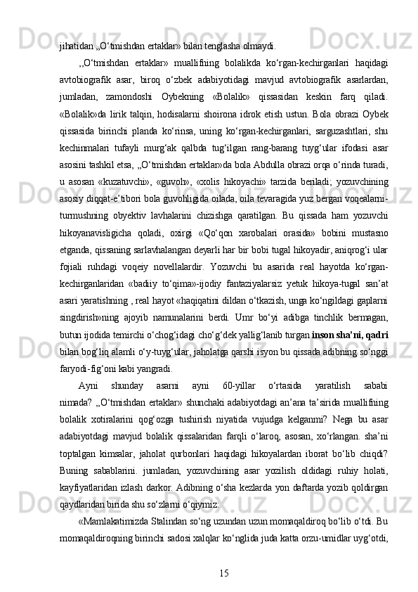 jihatidan ,,O‘tmishdan ertaklar» bilan tenglasha olmaydi.
,,O‘tmishdan   ertaklar»   muallifning   bolalikda   ko‘rgan-kechirganlari   haqidagi
avtobiografik   asar,   biroq   o‘zbek   adabiyotidagi   mavjud   avtobiografik   asarlardan,
jumladan,   zamondoshi   Oybekning   «Bolalik»   qissasidan   keskin   farq   qiladi.
«Bolalik»da   lirik   talqin,   hodisalarni   shoirona   idrok   etish   ustun.   Bola   obrazi   Oybek
qissasida   birinchi   planda   ko‘rinsa,   uning   ko‘rgan-kechirganlari,   sarguzashtlari,   shu
kechinmalari   tufayli   murg‘ak   qalbda   tug‘ilgan   rang-barang   tuyg‘ular   ifodasi   asar
asosini tashkil etsa, ,,O‘tmishdan ertaklar»da bola Abdulla obrazi orqa o‘rinda turadi,
u   asosan   «kuzatuvchi»,   «guvoh»,   «xolis   hikoyachi»   tarzida   beriladi;   yozuvchining
asosiy diqqat-e’tibori bola guvohligida oilada, oila tevaragida yuz bergan voqealarni-
turmushning   obyektiv   lavhalarini   chizishga   qaratilgan.   Bu   qissada   ham   yozuvchi
hikoyanavisligicha   qoladi,   oxirgi   «Qo‘qon   xarobalari   orasida»   bobini   mustasno
etganda, qissaning sarlavhalangan deyarli har bir bobi tugal hikoyadir, aniqrog‘i ular
fojiali   ruhdagi   voqeiy   novellalardir.   Yozuvchi   bu   asarida   real   hayotda   ko‘rgan-
kechirganlaridan   «badiiy   to‘qima»-ijodiy   fantaziyalarsiz   yetuk   hikoya-tugal   san’at
asari yaratishning , real hayot «haqiqatini dildan o‘tkazish, unga ko‘ngildagi gaplarni
singdirish»ning   ajoyib   namunalarini   berdi.   Umr   bo‘yi   adibga   tinchlik   bermagan,
butun ijodida temirchi o‘chog‘idagi cho‘g‘dek yallig‘lanib turgan  inson sha’ni, qadri
bilan bog‘liq alamli o‘y-tuyg‘ular, jaholatga qarshi isyon bu qissada adibning so‘nggi
faryodi-fig‘oni kabi yangradi.
Ayni   shunday   asarni   ayni   60-yillar   o‘rtasida   yaratilish   sababi
nimada? ,,O‘tmishdan ertaklar» shunchaki  adabiyotdagi  an’ana ta’sirida muallifning
bolalik   xotiralarini   qog‘ozga   tushirish   niyatida   vujudga   kelganmi?   Nega   bu   asar
adabiyotdagi   mavjud   bolalik   qissalaridan   farqli   o‘laroq,   asosan,   xo‘rlangan.   sha’ni
toptalgan   kimsalar,   jaholat   qurbonlari   haqidagi   hikoyalardan   iborat   bo‘lib   chiqdi?
Buning   sabablarini.   jumladan,   yozuvchining   asar   yozilish   oldidagi   ru hiy   holati ,
kayfiyatlaridan izlash darkor. Adibning o‘sha kezlarda yon daftarda yozib qoldirgan
qaydlaridan birida shu so‘zlarni o‘qiymiz:
«Mamlakatimizda Stalindan so‘ng uzundan uzun momaqaldiroq bo‘lib o‘tdi. Bu
momaqaldiroqning birinchi sadosi xalqlar ko‘nglida juda katta orzu-umidlar uyg‘otdi,
15 