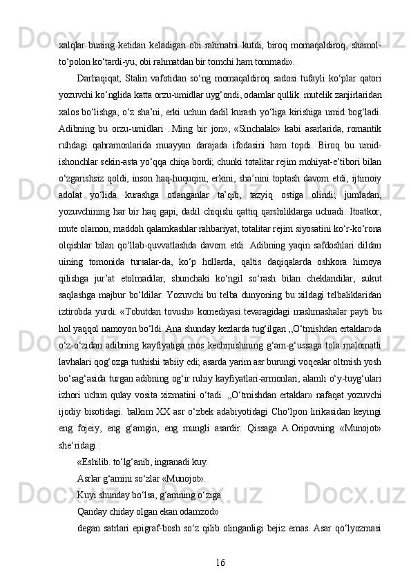 xalqlar   buning   ketidan   keladigan   obi   rahmatni   kutdi,   biroq   momaqaldiroq,   shamol-
to‘polon ko‘tardi-yu, obi rahmatdan bir tomchi ham tommadi».
Darhaqiqat,   Stalin   vafotidan   so‘ng   momaqaldiroq   sadosi   tufayli   ko‘plar   qatori
yozuvchi ko‘nglida katta orzu-umidlar uyg‘ondi, odamlar qullik. mutelik zanjirlaridan
xalos bo‘lishga, o‘z sha’ni, erki uchun dadil kurash yo‘liga kirishiga umid bog‘ladi.
Adibning   bu   orzu-umidlari   ..Ming   bir   jon»,   «Sinchalak»   kabi   asarlarida,   romantik
ruhdagi   qahramonlarida   muayyan   darajada   ifodasini   ham   topdi.   Biroq   bu   umid-
ishonchlar sekin-asta yo‘qqa chiqa bordi; chunki totalitar rejim mohiyat-e’tibori bilan
o‘zgarishsiz  qoldi, inson haq-huquqini, erkini, sha’nini  toptash davom etdi, ijtimoiy
adolat   yo‘lida   kurashga   otlanganlar   ta’qib,   tazyiq   ostiga   olindi;   jumladan,
yozuvchining har  bir  haq gapi, dadil chiqishi  qattiq qarshiliklarga uchradi. Itoatkor,
mute olamon, maddoh qalamkashlar rahbariyat, totalitar rejim siyosatini ko‘r-ko‘rona
olqishlar   bilan   qo‘llab-quvvatlashda   davom   etdi.   Adibning   yaqin   safdoshlari   dildan
uining   tomonida   tursalar-da,   ko‘p   hollarda,   qaltis   daqiqalarda   oshkora   himoya
qilishga   jur’at   etolmadilar,   shunchaki   ko‘ngil   so‘rash   bilan   cheklandilar,   sukut
saqlashga  majbur   bo‘ldilar.  Yozuvchi  bu  telba  dunyoning  bu  xildagi  telbaliklaridan
iztirobda yurdi. «Tobutdan tovush» komediyasi tevaragidagi mashmashalar payti bu
hol yaqqol namoyon bo‘ldi. Ana shunday kezlarda tug‘ilgan ,,O‘tmishdan ertaklar»da
o‘z-o‘zidan   adibning   kayfiyatiga   mos   kechmishining   g‘am-g‘ussaga   tola   malomatli
lavhalari qog‘ozga tushishi tabiiy edi; asarda yarim asr burungi voqealar oltmish yosh
bo‘sag‘asida turgan adibning og‘ir ruhiy kayfiyatlari-armonlari, alamli o‘y-tuyg‘ulari
izhori   uchun  qulay  vosita  xizmatini   o‘tadi.  ,,O‘tmishdan  ertaklar» nafaqat   yozuvchi
ijodiy  bisotidagi.   balkim   XX  asr  o‘zbek  adabiyotidagi  Cho‘lpon  lirikasidan  keyingi
eng   fojeiy,   eng   g‘amgin,   eng   mungli   asardir.   Qissaga   A.Oripovning   «Munojot»
she’ridagi :
«Eshilib. to‘lg‘anib, ingranadi kuy. 
Asrlar g‘amini so‘zlar «Munojot». 
Kuyi shunday bo‘lsa, g‘amning o‘ziga 
Qanday chiday olgan ekan odamzod»
degan  satrlari   epigraf-bosh  so‘z  qilib  olinganligi  bejiz  emas.  Asar   qo‘lyozmasi
16 