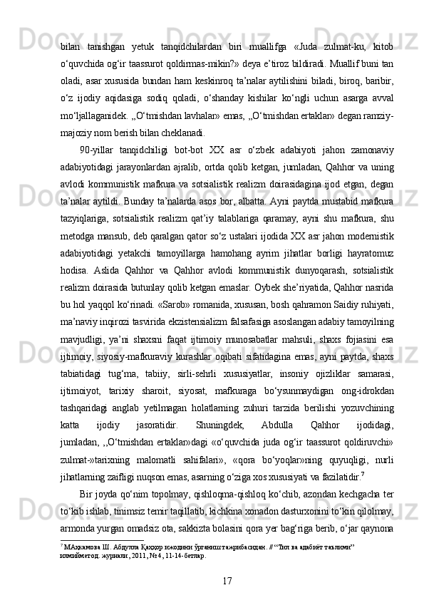 bilan   tanishgan   yetuk   tanqidchilardan   biri   muallifga   «Juda   zulmat-ku,   kitob
o‘quvchida og‘ir taassurot qoldirmas-mikin?» deya e’tiroz bildiradi. Muallif buni tan
oladi, asar  xususida  bundan ham  keskinroq ta’nalar  aytilishini  biladi, biroq, baribir,
o‘z   ijodiy   aqidasiga   sodiq   qoladi,   o‘shanday   kishilar   ko‘ngli   uchun   asarga   avval
mo‘ljallaganidek. ,,O‘tmishdan lavhalar» emas, ,,O‘tmishdan ertaklar» degan ramziy-
majoziy nom berish bilan cheklanadi.
90-yillar   tanqidchiligi   bot-bot   XX   asr   o‘zbek   adabiyoti   jahon   zamonaviy
adabiyotidagi   jarayonlardan   ajralib,   ortda   qolib   ketgan,   jumladan,   Qahhor   va   uning
avlodi   kommunistik  mafkura  va  sotsialistik   realizm  doirasidagina   ijod  etgan,  degan
ta’nalar  aytildi. Bunday ta’nalarda asos  bor, albatta. Ayni  paytda mustabid mafkura
tazyiqlariga,   sotsialistik   realizm   qat’iy   talablariga   qaramay,   ayni   shu   mafkura,   shu
metodga mansub, deb qaralgan qator so‘z ustalari ijodida XX asr jahon modernistik
adabiyotidagi   yetakchi   tamoyillarga   hamohang   ayrim   jihatlar   borligi   hayratomuz
hodisa.   Aslida   Qahhor   va   Qahhor   avlodi   kommunistik   dunyoqarash,   sotsialistik
realizm doirasida butunlay qolib ketgan emaslar. Oybek she’riyatida, Qahhor nasrida
bu hol yaqqol ko‘rinadi. «Sarob» romanida, xususan, bosh qahramon Saidiy ruhiyati,
ma’naviy inqirozi tasvirida ekzistensializm falsafasiga asoslangan adabiy tamoyilning
mavjudligi,   ya’ni   shaxsni   faqat   ijtimoiy   munosabatlar   mahsuli,   shaxs   fojiasini   esa
ijtimoiy,  siyosiy-mafkuraviy  kurashlar  oqibati   sifatidagina  emas,  ayni  paytda,  shaxs
tabiatidagi   tug‘ma,   tabiiy,   sirli-sehrli   xususiyatlar,   insoniy   ojizliklar   samarasi,
ijtimoiyot,   tarixiy   sharoit,   siyosat,   mafkuraga   bo‘ysunmaydigan   ong-idrokdan
tashqaridagi   anglab   yetilmagan   holatlarning   zuhuri   tarzida   berilishi   yozuvchining
katta   ijodiy   jasoratidir.   Shuningdek,   Abdulla   Qahhor   ijodidagi,
jumladan,   ,,O‘tmishdan   ertaklar»dagi   «o‘quvchida   juda   og‘ir   taassurot   qoldiruvchi»
zulmat-»tarixning   malomatli   sahifalari»,   «qora   bo‘yoqlar»ning   quyuqligi,   nurli
jihatlarning zaifligi nuqson emas, asarning o‘ziga xos xususiyati va fazilatidir. 7
Bir joyda qo‘nim topolmay, qishloqma-qishloq ko‘chib, azondan kechgacha ter
to‘kib ishlab, tinimsiz temir taqillatib, kichkina xonadon dasturxonini to‘kin qilolmay,
armonda yurgan omadsiz ota, sakkizta bolasini qora yer bag‘riga berib, o‘jar qaynona
7
  МАҳкамова   Ш .  Абдулла   Қаҳҳор   ижодини   ўрганиш   тажрибасидан . // “ Тил   ва   адабиёт   таълими ” 
илмийметод .  журнали , 2011, № 4, 11-14- бетлар .
17 