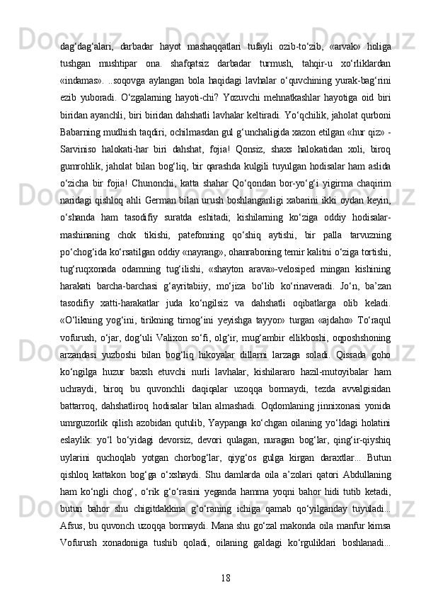 dag‘dag‘alari,   darbadar   hayot   mashaqqatlari   tufayli   ozib-to‘zib,   «arvak»   holiga
tushgan   mushtipar   ona.   shafqatsiz   darbadar   turmush,   tahqir-u   xo‘rliklardan
«indamas».   ..soqovga   aylangan   bola   haqidagi   lavhalar   o‘quvchining   yurak-bag‘rini
ezib   yuboradi.   O‘zgalarning   hayoti-chi?   Yozuvchi   mehnatkashlar   hayotiga   oid   biri
biridan ayanchli, biri biridan dahshatli lavhalar keltiradi. Yo‘qchilik, jaholat qurboni
Babarning mudhish taqdiri, ochilmasdan gul g‘unchaligida xazon etilgan «hur qiz» -
Sarviniso   halokati-har   biri   dahshat,   fojia!   Qonsiz,   shaxs   halokatidan   xoli,   biroq
gumrohlik,  jaholat  bilan  bog‘liq,  bir   qarashda   kulgili   tuyulgan hodisalar  ham   aslida
o‘zicha   bir   fojia!   Chunonchi,   katta   shahar   Qo‘qondan   bor-yo‘g‘i   yigirma   chaqirim
naridagi  qishloq ahli German bilan urush boshlanganligi  xabarini ikki oydan keyin,
o‘shanda   ham   tasodifiy   suratda   eshitadi;   kishilarning   ko‘ziga   oddiy   hodisalar-
mashinaning   chok   tikishi,   patefonning   qo‘shiq   aytishi,   bir   palla   tarvuzning
po‘chog‘ida ko‘rsatilgan oddiy «nayrang», ohanraboning temir kalitni o‘ziga tortishi,
tug‘ruqxonada   odamning   tug‘ilishi,   «shayton   arava»-velosiped   mingan   kishining
harakati   barcha-barchasi   g‘ayritabiiy,   mo‘jiza   bo‘lib   ko‘rinaveradi.   Jo‘n,   ba’zan
tasodifiy   xatti-harakatlar   juda   ko‘ngilsiz   va   dahshatli   oqibatlarga   olib   keladi.
«O‘likning   yog‘ini,   tirikning   tirnog‘ini   yeyishga   tayyor»   turgan   «ajdaho»   To‘raqul
vofurush,   o‘jar,   dog‘uli   Valixon   so‘fi,   olg‘ir,   mug‘ambir   ellikboshi,   oqposhshoning
arzandasi   yuzboshi   bilan   bog‘liq   hikoyalar   dillarni   larzaga   soladi.   Qissada   goho
ko‘ngilga   huzur   baxsh   etuvchi   nurli   lavhalar,   kishilararo   hazil-mutoyibalar   ham
uchraydi,   biroq   bu   quvonchli   daqiqalar   uzoqqa   bormaydi,   tezda   avvalgisidan
battarroq,   dahshatliroq   hodisalar   bilan   almashadi.   Oqdomlaning   jinnixonasi   yonida
umrguzorlik   qilish   azobidan   qutulib,   Yaypanga   ko‘chgan   oilaning   yo‘ldagi   holatini
eslaylik:   yo‘l   bo‘yidagi   devorsiz,   devori   qulagan,   nuragan   bog‘lar,   qing‘ir-qiyshiq
uylarini   quchoqlab   yotgan   chorbog‘lar,   qiyg‘os   gulga   kirgan   daraxtlar...   Butun
qishloq   kattakon   bog‘ga   o‘xshaydi.   Shu   damlarda   oila   a’zolari   qatori   Abdullaning
ham   ko‘ngli   chog‘,   o‘rik   g‘o‘rasini   yeganda   hamma   yoqni   bahor   hidi   tutib   ketadi,
butun   bahor   shu   chigitdakkina   g‘o‘raning   ichiga   qamab   qo‘yilganday   tuyuladi...
Afsus, bu quvonch uzoqqa bormaydi. Mana shu go‘zal makonda oila manfur kimsa
Vofurush   xonadoniga   tushib   qoladi,   oilaning   galdagi   ko‘rguliklari   boshlanadi...
18 