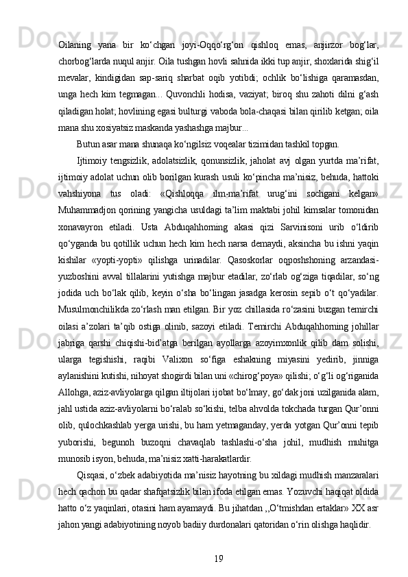 Oilaning   yana   bir   ko‘chgan   joyi-Oqqo‘rg‘on   qishloq   emas,   anjirzor   bog‘lar,
chorbog‘larda nuqul anjir. Oila tushgan hovli sahnida ikki tup anjir, shoxlarida shig‘il
mevalar,   kindigidan   sap-sariq   sharbat   oqib   yotibdi;   ochlik   bo‘lishiga   qaramasdan,
unga   hech   kim   tegmagan...   Quvonchli   hodisa,   vaziyat;   biroq   shu   zahoti   dilni   g‘ash
qiladigan holat; hovlining egasi bulturgi vaboda bola-chaqasi bilan qirilib ketgan; oila
mana shu xosiyatsiz maskanda yashashga majbur...
Butun asar mana shunaqa ko‘ngilsiz voqealar tizimidan tashkil topgan.
Ijtimoiy   tengsizlik,   adolatsizlik,   qonunsizlik,   jaholat   avj   olgan   yurtda   ma’rifat,
ijtimoiy adolat uchun olib borilgan kurash usuli ko‘pincha ma’nisiz, behuda, hattoki
vahshiyona   tus   oladi:   «Qishloqqa   ilm-ma’rifat   urug‘ini   sochgani   kelgan»
Muhammadjon qorining yangicha usuldagi ta’lim maktabi johil kimsalar tomonidan
xonavayron   etiladi.   Usta   Abduqahhorning   akasi   qizi   Sarvinisoni   urib   o‘ldirib
qo‘yganda bu qotillik uchun hech kim hech narsa demaydi, aksincha bu ishni yaqin
kishilar   «yopti-yopti»   qilishga   urinadilar.   Qasoskorlar   oqposhshoning   arzandasi-
yuzboshini avval tillalarini yutishga majbur etadilar, zo‘rlab og‘ziga tiqadilar, so‘ng
jodida  uch  bo‘lak   qilib,  keyin  o‘sha   bo‘lingan  jasadga  kerosin  sepib   o‘t  qo‘yadilar.
Musulmonchilikda zo‘rlash man etilgan. Bir yoz chillasida ro‘zasini buzgan temirchi
oilasi   a’zolari   ta’qib  ostiga  olinib, sazoyi  etiladi.  Temirchi  Abduqahhorning  johillar
jabriga   qarshi   chiqishi-bid’atga   berilgan   ayollarga   azoyimxonlik   qilib   dam   solishi,
ularga   tegishishi,   raqibi   Valixon   so‘figa   eshakning   miyasini   yedirib,   jinniga
aylanishini kutishi, nihoyat shogirdi bilan uni «chirog‘poya» qilishi; o‘g‘li og‘riganida
Allohga, aziz-avliyolarga qilgan iltijolari ijobat bo‘lmay, go‘dak joni uzilganida alam,
jahl ustida aziz-avliyolarni bo‘ralab so‘kishi, telba ahvolda tokchada turgan Qur’onni
olib, qulochkashlab yerga urishi, bu ham yetmaganday, yerda yotgan Qur’onni tepib
yuborishi,   begunoh   buzoqni   chavaqlab   tashlashi-o‘sha   johil,   mudhish   muhitga
munosib isyon, behuda, ma’nisiz xatti-harakatlardir.
Qisqasi, o‘zbek adabiyotida ma’nisiz hayotning bu xildagi mudhish manzaralari
hech qachon bu qadar shafqatsizlik bilan ifoda etilgan emas. Yozuvchi haqiqat oldida
hatto o‘z yaqinlari, otasini ham ayamaydi. Bu jihatdan ,,O‘tmishdan ertaklar» XX asr
jahon yangi adabiyotining noyob badiiy durdonalari qatoridan o‘rin olishga haqlidir.
19 