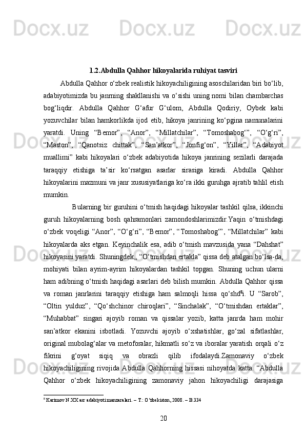 1.2.Abdulla Qahhor hikoyalarida ruhiyat tasviri
         Abdulla Qahhor o‘zbek realistik hikoyachiligining asoschilaridan biri bo‘lib,
adabiyotimizda bu janrning shakllanishi va o‘sishi  uning nomi bilan chambarchas
bog‘liqdir.   Abdulla   Qahhor   G‘afur   G‘ulom,   Abdulla   Qodiriy,   Oybek   kabi
yozuvchilar   bilan   hamkorlikda   ijod   etib,   hikoya   janrining   ko‘pgina   namunalarini
yaratdi.   Uning   “Bemor”,   “Anor”,   “Millatchilar”,   “Tomoshabog‘”,   “O‘g‘ri”,
“Maston”,   “Qanotsiz   chittak”,   “San’atkor”,   “Jonfig‘on”,   “Yillar”,   “Adabiyot
muallimi”   kabi   hikoyalari   o‘zbek   adabiyotida   hikoya   janrining   sezilarli   darajada
taraqqiy   etishiga   ta’sir   ko‘rsatgan   asarlar   sirasiga   kiradi.   Abdulla   Qahhor
hikoyalarini mazmuni va janr xususiyatlariga ko‘ra ikki guruhga   ajratib tahlil etish
mumkin.
                         Bularning bir guruhini o‘tmish haqidagi hikoyalar tashkil   qilsa, ikkinchi
guruh   hikoyalarning   bosh   qahramonlari   zamondoshlarimizdir.Yaqin   o‘tmishdagi
o‘zbek   voqeligi   “Anor”,   “O‘g‘ri”,   “Bemor”,   “Tomoshabog‘”,   “Millatchilar”   kabi
hikoyalarda   aks   etgan.   Keyinchalik   esa,   adib   o‘tmish   mavzusida   yana   “Dahshat”
hikoyasini yaratdi. Shuningdek,, “O‘tmishdan ertakla” qissa deb   atalgan bo‘lsa-da,
mohiyati   bilan   ayrim-ayrim   hikoyalardan   tashkil   topgan.   Shuning   uchun   ularni
ham adibning o‘tmish haqidagi asarlari deb bilish mumkin.   Abdulla Qahhor qissa
va   roman   janrlarini   taraqqiy   etishiga   ham   salmoqli   hissa   qo‘shd 8
i.   U   “Sarob”,
“Oltin   yulduz”,   “Qo‘shchinor   chiroqlari”,   “Sinchalak”,   “O‘tmishdan   ertaklar”,
“Muhabbat”   singari   ajoyib   roman   va   qissalar   yozib,   katta   janrda   ham   mohir
san’atkor   ekanini   isbotladi.   Yozuvchi   ajoyib   o‘xshatishlar,   go‘zal   sifatlashlar,
original mubolag‘alar va metoforalar, hikmatli so‘z va iboralar yaratish   orqali o‘z
fikrini   g‘oyat   siqiq   va   obrazli   qilib   ifodalaydi.Zamonaviy   o‘zbek
hikoyachiligining   rivojida   Abdulla   Qahhorning   hissasi   nihoyatda   katta.   “Abdulla
Qahhor   o‘zbek   hikoyachiligining   zamonaviy   jahon   hikoyachiligi   darajasiga
8
  Karimov N.XX asr adabiyoti manzaralari. – T.: O’zbekiston, 2008. – B.334
20 