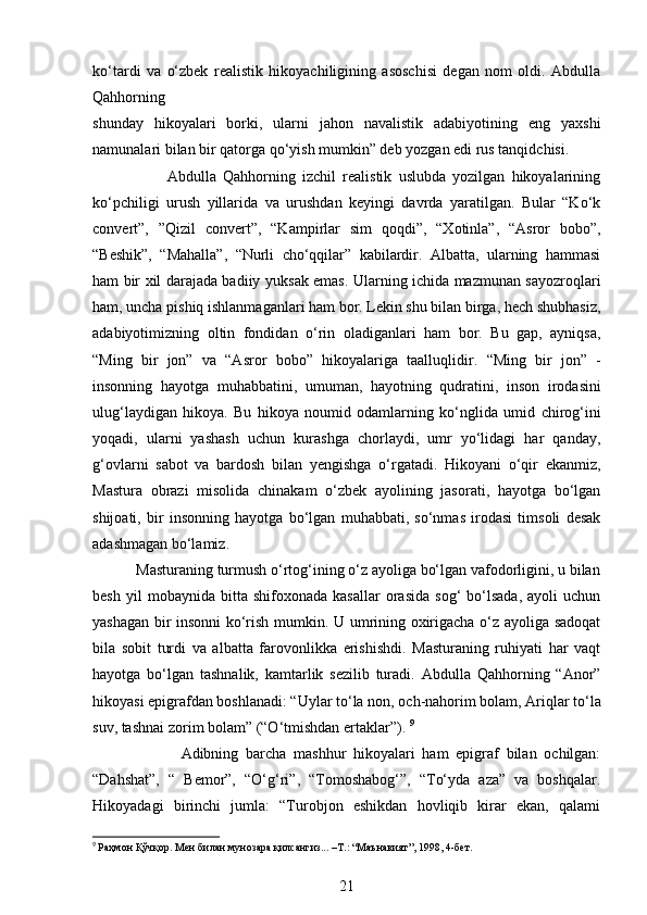 ko‘tardi   va   o‘zbek   realistik   hikoyachiligining   asoschisi   degan   nom   oldi.   Abdulla
Qahhorning
shunday   hikoyalari   borki,   ularni   jahon   navalistik   adabiyotining   eng   yaxshi
namunalari   bilan bir qatorga qo‘yish mumkin” deb yozgan edi rus tanqidchisi.
                      Abdulla   Qahhorning   izchil   realistik   uslubda   yozilgan   hikoyalarining
ko‘pchiligi   urush   yillarida   va   urushdan   keyingi   davrda   yaratilgan.   Bular   “Ko‘k
convert”,   ”Qizil   convert”,   “Kampirlar   sim   qoqdi”,   “Xotinla”,   “Asror   bobo”,
“Beshik”,   “Mahalla”,   “Nurli   cho‘qqilar”   kabilardir.   Albatta,   ularning   hammasi
ham bir xil darajada badiiy   yuksak emas. Ularning ichida mazmunan sayozroqlari
ham, uncha pishiq   ishlanmaganlari ham bor. Lekin shu bilan birga, hech shubhasiz,
adabiyotimizning   oltin   fondidan   o‘rin   oladiganlari   ham   bor.   Bu   gap,   ayniqsa,
“Ming   bir   jon”   va   “Asror   bobo”   hikoyalariga   taalluqlidir.   “Ming   bir   jon”   -
insonning   hayotga   muhabbatini,   umuman,   hayotning   qudratini,   inson   irodasini
ulug‘laydigan   hikoya.   Bu   hikoya   noumid   odamlarning   ko‘nglida   umid   chirog‘ini
yoqadi,   ularni   yashash   uchun   kurashga   chorlaydi,   umr   yo‘lidagi   har   qanday,
g‘ovlarni   sabot   va   bardosh   bilan   yengishga   o‘rgatadi.   Hikoyani   o‘qir   ekanmiz,
Mastura   obrazi   misolida   chinakam   o‘zbek   ayolining   jasorati,   hayotga   bo‘lgan
shijoati,   bir   insonning   hayotga   bo‘lgan   muhabbati,   so‘nmas   irodasi   timsoli   desak
adashmagan   bo‘lamiz.            
           Masturaning turmush o‘rtog‘ining o‘z ayoliga bo‘lgan vafodorligini, u bilan
besh   yil   mobaynida   bitta  shifoxonada   kasallar   orasida   sog‘   bo‘lsada,   ayoli   uchun
yashagan bir insonni ko‘rish mumkin. U umrining oxirigacha o‘z ayoliga sadoqat
bila   sobit   turdi   va   albatta   farovonlikka   erishishdi.   Masturaning   ruhiyati   har   vaqt
hayotga   bo‘lgan   tashnalik,   kamtarlik   sezilib   turadi.   Abdulla   Qahhorning   “Anor”
hikoyasi epigrafdan boshlanadi: “Uylar to‘la non,   och-nahorim bolam, Ariqlar to‘la
suv, tashnai zorim bolam” (“O‘tmishdan ertaklar”).   9
                        Adibning   barcha   mashhur   hikoyalari   ham   epigraf   bilan   ochilgan:
“Dahshat”,   “   Bemor”,   “O‘g‘ri”,   “Tomoshabog‘”,   “To‘yda   aza”   va   boshqalar.
Hikoyadagi   birinchi   jumla:   “Turobjon   eshikdan   hovliqib   kirar   ekan,   qalami
9
  Раҳмон   Қўчқор .  Мен   билан   мунозара   қилсангиз ... – Т .: “ Маънавият ”, 1998, 4- бет .
21 