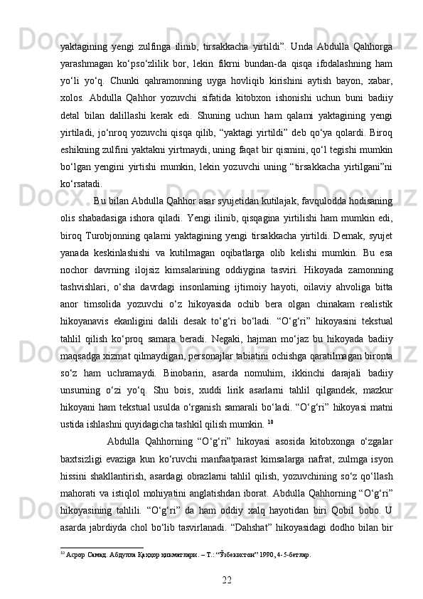 yaktagining   yengi   zulfinga   ilinib,   tirsakkacha   yirtildi”.   Unda   Abdulla   Qahhorga
yarashmagan   ko‘pso‘zlilik   bor,   lekin   fikrni   bundan-da   qisqa   ifodalashning   ham
yo‘li   yo‘q.   Chunki   qahramonning   uyga   hovliqib   kirishini   aytish   bayon,   xabar,
xolos.   Abdulla   Qahhor   yozuvchi   sifatida   kitobxon   ishonishi   uchun   buni   badiiy
detal   bilan   dalillashi   kerak   edi.   Shuning   uchun   ham   qalami   yaktagining   yengi
yirtiladi,  jo‘nroq   yozuvchi   qisqa   qilib,  “yaktagi   yirtildi”  deb qo‘ya qolardi.  Biroq
eshikning zulfini   yaktakni yirtmaydi, uning faqat bir qismini, qo‘l tegishi mumkin
bo‘lgan   yengini   yirtishi   mumkin,   lekin   yozuvchi   uning   “tirsakkacha   yirtilgani”ni
ko‘rsatadi. 
            Bu bilan   Abdulla Qahhor asar syujetidan kutilajak, favqulodda hodisaning
olis   shabadasiga   ishora  qiladi.   Yengi   ilinib,   qisqagina   yirtilishi   ham   mumkin   edi,
biroq   Turobjonning   qalami   yaktagining   yengi   tirsakkacha   yirtildi.   Demak,   syujet
yanada   keskinlashishi   va   kutilmagan   oqibatlarga   olib   kelishi   mumkin.   Bu   esa
nochor   davrning   ilojsiz   kimsalarining   oddiygina   tasviri.   Hikoyada   zamonning
tashvishlari,   o‘sha   davrdagi   insonlarning   ijtimoiy   hayoti,   oilaviy   ahvoliga   bitta
anor   timsolida   yozuvchi   o‘z   hikoyasida   ochib   bera   olgan   chinakam   realistik
hikoyanavis   ekanligini   dalili   desak   to‘g‘ri   bo‘ladi.   “O‘g‘ri”   hikoyasini   tekstual
tahlil   qilish   ko‘proq   samara   beradi.   Negaki,   hajman   mo‘jaz   bu   hikoyada   badiiy
maqsadga xizmat qilmaydigan, personajlar tabiatini   ochishga qaratilmagan bironta
so‘z   ham   uchramaydi.   Binobarin,   asarda   nomuhim,   ikkinchi   darajali   badiiy
unsurning   o‘zi   yo‘q.   Shu   bois,   xuddi   lirik   asarlarni   tahlil   qilgandek,   mazkur
hikoyani  ham  tekstual  usulda  o‘rganish  samarali  bo‘ladi. “O‘g‘ri”   hikoyasi  matni
ustida ishlashni quyidagicha tashkil qilish mumkin.  10
                  Abdulla   Qahhorning   “O‘g‘ri”   hikoyasi   asosida   kitobxonga   o‘zgalar
baxtsizligi   evaziga   kun   ko‘ruvchi   manfaatparast   kimsalarga   nafrat,   zulmga   isyon
hissini   shakllantirish,   asardagi   obrazlarni   tahlil   qilish,   yozuvchining   so‘z   qo‘llash
mahorati  va istiqlol   mohiyatini anglatishdan iborat.   Abdulla Qahhorning “O‘g‘ri”
hikoyasining   tahlili.   “O‘g‘ri”   da   ham   oddiy   xalq   hayotidan   biri   Qobil   bobo.   U
asarda jabrdiyda chol   bo‘lib tasvirlanadi. “Dahshat”  hikoyasidagi  dodho bilan bir
10
  Асрор   Самад .  Абдулла   Қаҳҳор   ҳикматлари . –  Т .: “ Ўзбекистон ” 1990, 4-5- бетлар .
22 