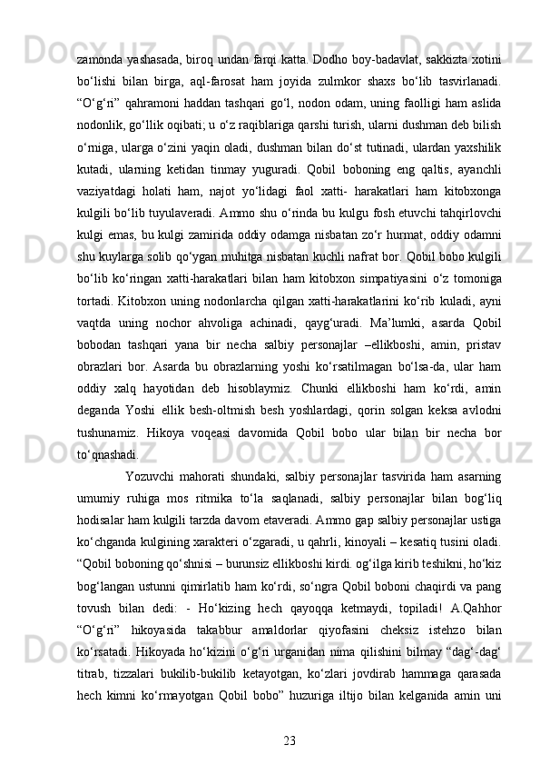 zamonda yashasada, biroq   undan farqi katta. Dodho boy-badavlat, sakkizta xotini
bo‘lishi   bilan   birga,   aql-farosat   ham   joyida   zulmkor   shaxs   bo‘lib   tasvirlanadi.
“O‘g‘ri”   qahramoni   haddan   tashqari   go‘l,   nodon   odam,   uning   faolligi   ham   aslida
nodonlik, go‘llik oqibati; u o‘z raqiblariga   qarshi turish, ularni dushman deb bilish
o‘rniga, ularga o‘zini yaqin oladi, dushman   bilan do‘st  tutinadi, ulardan yaxshilik
kutadi,   ularning   ketidan   tinmay   yuguradi.   Qobil   boboning   eng   qaltis,   ayanchli
vaziyatdagi   holati   ham,   najot   yo‘lidagi   faol   xatti-   harakatlari   ham   kitobxonga
kulgili bo‘lib tuyulaveradi. Ammo shu o‘rinda bu kulgu   fosh etuvchi tahqirlovchi
kulgi emas, bu kulgi zamirida oddiy odamga nisbatan zo‘r   hurmat, oddiy odamni
shu kuylarga solib qo‘ygan muhitga nisbatan kuchli nafrat bor.   Qobil bobo kulgili
bo‘lib   ko‘ringan   xatti-harakatlari   bilan   ham   kitobxon   simpatiyasini   o‘z   tomoniga
tortadi.   Kitobxon   uning   nodonlarcha   qilgan   xatti-harakatlarini   ko‘rib   kuladi,   ayni
vaqtda   uning   nochor   ahvoliga   achinadi,   qayg‘uradi.   Ma’lumki,   asarda   Qobil
bobodan   tashqari   yana   bir   necha   salbiy   personajlar   –ellikboshi,   amin,   pristav
obrazlari   bor.   Asarda   bu   obrazlarning   yoshi   ko‘rsatilmagan   bo‘lsa-da,   ular   ham
oddiy   xalq   hayotidan   deb   hisoblaymiz.   Chunki   ellikboshi   ham   ko‘rdi,   amin
deganda   Yoshi   ellik   besh-oltmish   besh   yoshlardagi,   qorin   solgan   keksa   avlodni
tushunamiz.   Hikoya   voqeasi   davomida   Qobil   bobo   ular   bilan   bir   necha   bor
to‘qnashadi.
                  Yozuvchi   mahorati   shundaki,   salbiy   personajlar   tasvirida   ham   asarning
umumiy   ruhiga   mos   ritmika   to‘la   saqlanadi,   salbiy   personajlar   bilan   bog‘liq
hodisalar ham kulgili tarzda davom   etaveradi. Ammo gap salbiy personajlar ustiga
ko‘chganda kulgining xarakteri   o‘zgaradi, u qahrli, kinoyali – kesatiq tusini oladi.
“Qobil boboning qo‘shnisi –   burunsiz ellikboshi kirdi. og‘ilga kirib teshikni, ho‘kiz
bog‘langan ustunni qimirlatib   ham ko‘rdi, so‘ngra Qobil boboni chaqirdi va pang
tovush   bilan   dedi:   -   Ho‘kizing   hech   qayoqqa   ketmaydi,   topiladi!   A.Qahhor
“O‘g‘ri”   hikoyasida   takabbur   amaldorlar   qiyofasini   cheksiz   istehzo   bilan
ko‘rsatadi.   Hikoyada   ho‘kizini   o‘g‘ri   urganidan   nima   qilishini   bilmay   “dag‘-dag‘
titrab,   tizzalari   bukilib-bukilib   ketayotgan,   ko‘zlari   jovdirab   hammaga   qarasada
hech   kimni   ko‘rmayotgan   Qobil   bobo”   huzuriga   iltijo   bilan   kelganida   amin   uni
23 