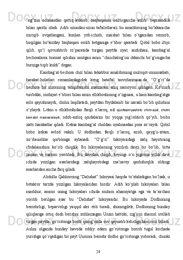 “og‘zini   ochmasdan   qattiq   kekirib,   baqbaqasini   osiltirgancha   kulib”   bepisandlik
bilan   qarshi   oladi.   Adib   uzundan-uzun   tafsilotlarsiz   bu   amaldorning   bo‘kkanicha
miriqib   ovqatlangani,   kunlari   yeb-ichish,   maishat   bilan   o‘tganidan   semirib,
boqilgan   ho‘kizday   baqbaqasi   osilib   ketganiga   e’tibor   qaratadi.   Qobil   bobo   iltijo
qilib,   qo‘l   qovushtirib   ro‘parasida   turgan   paytda   uyat,   andishani,   kambag‘al
bechoralarni hurmat qilishni unutgan amin “chinchalog‘ini   ikkinchi bo‘g‘inigacha
burniga tiqib kuldi” degan. 
            Kambag‘al-bechora chol bilan   takabbur amaldorning muloqot-munosabati,
harakat-holatlari   romanlardagidek   keng   batafsil   tasvirlanmasa-da,   “O‘g‘ri”da
bechora   bir   insonning   tahqirlanishi   manzarasi   aniq   namoyon   qilingan.   Ko‘rinib
turibdiki, mohiyat e’tibori bilan amin ellikboshining   o‘zginasi, u ham kambag‘alga
aslo qayishmaydi, cholni laqillatadi, paytdan foydalanib   bir narsali bo‘lib qolishini
o‘ylaydi.   Lekin   u   ellikboshidan   farqli   o‘laroq,   asl   qiyofasiniyashirib   o‘tirmaydi,   cholni
bemalol   masxaralaydi,   odob-axloq   qoidalarini   bir   yoqqa   yig‘ishtirib   qo‘yib,   beibo
xatti-harakatlar qiladi. Keksa kambag‘al choldan   uyalmasdan pora so‘raydi. Qobil
bobo   keksa   avlod   vakili.   U   dodhodan   farqli   o‘laroq,   azob,   qayg‘u-sitam,
xo‘rlanishlar   qurboniga   aylanadi.   “O‘g‘ri”   hikoyasidagi   ха lq   hayotining
ifodalanishini   ko‘rib   chiqdik.   Bu   hikoyalarning   yozilish   davri   bir   bo‘lib,   bitta
zamon   va   makon   yoritiladi.   Bu   davrdan   chiqib,   keyingi   o‘n   yigirma   yillik   davr
ichida   yozilgan   asarlaridagi   ха lqh а yotidagi   ma’naviy   qashshoqlik   oldingi
asarlaridan   ancha farq qiladi.  
                        Abdulla Qahhorning “Dahshat” hikoyasi haqida to xtaladigan bo lsak, uʻ ʻ
betakror   tarzda   yozilgan   hikoyalaridan   biridir.   Adib   ko plab   hikoyalari   bilan
ʻ
mashhur,   ammo   uning   hikoyalari   ichida   muhim   ahamiyatga   ega   va   ta sirchan	
ʼ
yoritib   berilgan   asar   bu   “Dahshat”   hikoyasidir.   Bu   hikoyada   Dodhoning
bemehrligi,   beparvoligi   yaqqol   aks   etib   turadi,   shuningdek,   Dodhoning   bunday
qiliqlariga   ortiq   dosh   berishni   xohlamagan   Unsin   hattoki,   izg irin   shamol   uvillab	
ʻ
turgan paytda, go ristonga borib qumg onda suv	
ʻ ʻ   qaynatib kelishga ham rozi boladi.
Aslini   olganda   bunday   havoda   oddiy   odam   go ristonga   borish   tugul   kochada	
ʻ
yurishga qo‘rqadigan bir payt Unsinni bemehr dodho   go ristonga yuboradi, chunki	
ʻ
24 