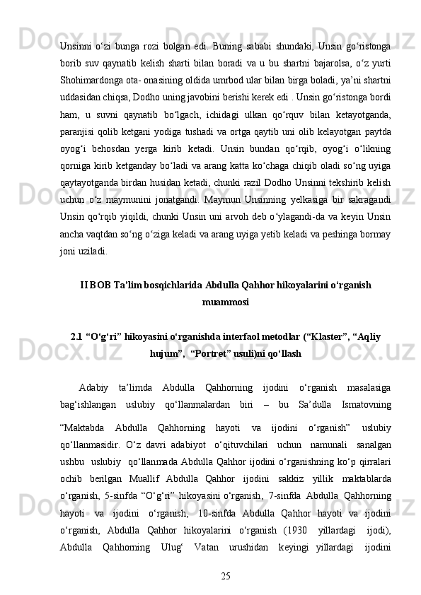 Unsinni   o‘zi   bunga   rozi   bolgan   edi.   Buning   sababi   shundaki,   Unsin   go ristongaʻ
borib   suv   qaynatib   kelish   sharti   bilan   boradi   va   u   bu   shartni   bajarolsa,   o z   yurti
ʻ
Shohimardonga ota- onasining oldida umrbod ular bilan   birga boladi, ya’ni shartni
uddasidan chiqsa, Dodho uning javobini berishi kerek edi .   Unsin go ristonga bordi	
ʻ
ham,   u   suvni   qaynatib   bo lgach,   ichidagi   ulkan   qo rquv   bilan	
ʻ ʻ   ketayotganda,
paranjisi   qolib   ketgani   yodiga   tushadi   va   ortga   qaytib  uni   olib  kelayotgan   paytda
oyog i   behosdan   yerga   kirib   ketadi.   Unsin   bundan   qo rqib,   oyog i   o likning	
ʻ ʻ ʻ ʻ
qorniga kirib ketganday bo ladi  va arang katta ko chaga chiqib oladi so ng uyiga	
ʻ ʻ ʻ
qaytayotganda birdan husidan ketadi, chunki razil Dodho Unsinni tekshirib kelish
uchun   o z   maymunini   jonatgandi.   Maymun   Unsinning   yelkasiga   bir   sakragandi	
ʻ
Unsin   qo rqib  yiqildi,   chunki   Unsin   uni   arvoh   deb  o ylagandi-da  va   keyin   Unsin
ʻ ʻ
ancha   vaqtdan so ng o ziga keladi va arang uyiga yetib keladi va peshinga bormay	
ʻ ʻ
joni   uziladi.
II BOB Ta’lim bosqichlarida Abdulla Qahhor hikoyalarini o‘rganish
muammosi
2.1 “O‘g‘ri” hikoyasini o‘rganishda interfaol metodlar (“Klaster”, “Aqliy
hujum”,  “Portret” usuli)ni qo‘llash
A d a b i y ta ’ l i m d a A b dulla Qa hho r ni n g ij od ini o ‘ rg a nish m asa l a si ga
b a g ‘ ishl an g a n   uslubiy   qo ‘ ll a n m alardan   bi r i   –   b u   Sa ’ d u lla   I s m a t ovni n g
“ Mak t a bd a   A b dulla   Q a hho rn ing   ha y oti   va   i jo di n i   o ‘ r g ani s h ”  
uslubiy
q o ‘l l a n m a si d i r.   O ‘ z   dav r i   ad a b i y ot   o ‘q it u v c hi l ari   u ch un   na m unali   san al gan
u shbu   u s lub i y   qo ‘ llan m ada   A b dulla Q a hhor   i j odini   o ‘ r g a n i shni n g   k o ‘ p qirr ala ri
o c h i b   b er i l g an   M ual l if   A bd u l l a   Qahhor   i jod ini   sakk i z   y illik   m aktabla r da
o ‘rganish,   5 -sinfda   “O‘ g ‘ ri”   hi ko y as i n i o ‘ rganis h ,   7 - sinfda   Abd u lla   Q a hho rn i n g
h a y ot i   v a   i jod ini   o‘rgan is h,   1 0 - sin fd a   A b dulla   Qa hh or   ha y oti   v a   ij o dini
o ‘ r g an i sh,   A bd ul l a   Q a h h o r   hiko y alarini   o‘r g a ni s h   ( 1 9 3 0   y illa r dagi   i j o d i ),
A b dulla   Qa hh or n i n g   Ulug‘   Vatan   urushid a n   k e y i ngi   y i l larda g i   ijodi n i
25 