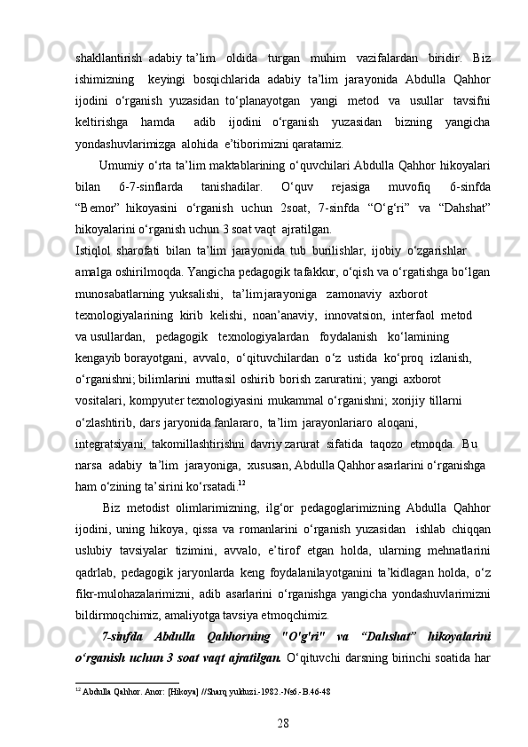 s hakll ant i r ish   a d a b iy ta ’ lim   ol di d a   t u rg a n   m uhim   vazif a la r d a n   biridir.   B i z
ishi m izning   k e y i n g i   bo s q i ch la r i d a   a d ab iy   t a ’ l i m   jara y onida   Abdulla   Qahhor
i j o d i n i   o ‘ r g a n ish   y uzasid a n   to‘pl a na y otgan   y angi   m etod   va   usulla r   t avsi f ni
k e l t i r is h ga   h a m d a   adib   ij o di n i   o ‘ rg a nish   y u za s idan   b i zn ing   y an g icha
y onda s hu v la r i m izga   a l oh i da   e ’ tibo r i m izni qar a ta m iz.
U m u m i y   o ‘ rta   t a ’ l i m   m aktabl a ri n ing   o‘quv c hila r i   Abdulla   Qahhor   hiko y ala r i
bil a n   6 -7-sinfla r da   tanisha d ilar.   O‘ quv   re j a s iga   m uvofiq   6 - sin f da
“ B e m or”   hiko y asini   o‘rga n ish   u c h un   2 s oat,   7 -sin f da   “ O ‘ g ‘ ri”   v a   “ D a hsh a t”
hiko y ala r i n i o ‘ rg a nish   u c hun   3  so at  v a q t   a j ra t ilg a n.
I s t i qlol   s har o fati   bilan   t a ’ l im   jar a y onida   t u b   burili s hlar,   i job iy   o ‘ zgarish l a r 
a m a l ga   o shiril m oqda.   Yangicha   p e d ag ogik   t af a k k ur,   o ‘q ish   va   o‘rgat is hga   bo ‘ l g a n
m unos a ba t la r ning y uksalishi, ta ’l im j ara y o ni g a z a m on aviy axb o ro t 
te x nol o g i y ala r in i ng   ki r ib   ke l is h i,   no a n ’ an a v i y ,   i nnovat s ion,   in t e rf a ol   m etod  
va usulla r dan,   p e d ag ogik   t e x nol o g i y ala r d a n   f o y dal an ish   ko ‘ l a m i ni n g  
k e nga y ib b o ra y otgani,   a vvalo,   o ‘ qituv c h ila r dan   o ‘ z   ustida   ko‘p r oq   i zl an is h,  
o‘r g a n i s hni; bil i m larini   m uttasil   oshi r ib   bo r ish   z arura t i ni;   y an g i   a x borot  
v osit a la r i ,   ko m p y u t er texnol o gi y as in i   m ukam m al   o ‘ r g a n ishn i ;   xor i j iy   ti l la r ni  
o‘zl as h t irib,   da r s   j ar y on i d a fa n l ara r o,   t a ’ l i m   j ara y o nl a r i a r o   a loq a ni,  
integr a t si y ani,   t ak o m i l lashti r i s hni   d a v r iy zarur at   sif a tida   t aqozo   et m oq da.   Bu  
n a r sa   a d a b i y   t a ’ l i m   jara y oniga,   x u s us a n,  A b dulla Q a hhor  a sa rl ar i ni   o ‘ rg a nishga  
h a m   o‘zining   ta ’ si ri ni  k o ‘ rsa t a d i. 12
B i z   m etodist   o li m l ar i m iz n in g ,   ilg ‘ or   p e d a g o glar i m izning   A b d u l la   Q a hh o r
ijod i n i ,   uni n g   h i k o y a,   q issa   va   r o m anl ar ini   o ‘ r g a n is h   y uzasi d an   i s h lab   c hiq q a n
uslubiy   t av si y alar   t i zi m ini,   a v v a l o,   e ’ t i r of   e t gan   h o l d a,   ularni n g   m ehnatl arin i
q a drlab,   p e d a gogik   jar y o nl a r da   keng   f o y dala n ila y o tgani n i   ta ’ kidla g an   holda,   o ‘ z
f i k r- m ul ohaz a la r i m i zn i ,   ad i b   a s a r la r ini   o‘rg a nishga   y angic h a   y ondashuvla r i m i zni
bildir m oq c hi m iz,   a m ali y o t ga   ta vs i y a e t m o q c h i m i z.
7 -sin fd a   A bdulla   Qa hh o rn i n g   " O ' g' r i "   v a   “Da h s h at”   h iko ya lari ni
o‘ r ganish uchun   3   s oat   v a qt   aj r atilgan.   O ‘ qituvc h i   d ar s n i n g   b irin c hi   soa ti da   h a r
12
  Abdulla Qahhor. Anor: [Hikoya] //Sharq yulduzi.-1982.-№6.-B.46-48
28 