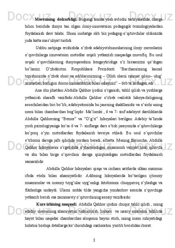          Mavzuni n g   dol z ar b ligi.  Bugungi kunda yosh avlodni tarbiyalashda, ularga
bilim   berishda   dunyo   tan   olgan   ilmiy-innovatsion   pedagogik   texnologiyalardan
foydalanish   davr   talabi.   Shuni   inobatga   olib   biz   pedagog-o’qituvchilar   oldimizda
juda katta mas’uliyat turibdi.
              Ushbu   natijaga   erishishda   o’zbek   adabiyotshunoslarining   ilmiy   meroslarini
o’quvchilarga   innovatsion   metodlar   orqali   yetkazish   maqsadga   muvofiq.   Bu   usul
orqali   o’quvchilarning   dunyoqarashini   kengaytirishga   o’z   hissamizni   qo’shgan
bo’lamiz.   O’zbekiston   Respublikasi   Prezidenti   “Barchamizning   kamol
topishimizda   o’zbek  shoir  va adiblarimizning – Olloh ularni  rahmat  qilsin– ulug’
xizmatlari   borligini doimo minnatdorlik bilan eslaymiz” – deb ta’kidlagan edi. 
         Ana shu jihatdan   Abdulla Qahhor ijodini o’rganish, tahlil qilish va yoshlarga
yetkazish   sharafli   vazifadir.Abdulla   Qahhor   o‘zbek   realistik   hikoyachiligining
asoschilaridan biri bo‘lib,   adabiyotimizda bu janrning shakllanishi va o‘sishi uning
nomi bilan chambarchas   bog‘liqdir. Ma’lumki , 6 va 7- sinf adabiyot darsliklarida
Abdulla   Qahhorning   “Bemor”   va   “O’g’ri”   hikoyalari   berilgan.   Adabiy   ta’limda
yosh psixologiyasiga ko’ra 6 va 7-   sinflarga dars o’tish jarayonida o’qituvchilarga
ko’proq   o’yin   metodlardan   foydalanish   tavsiya   etiladi.   Bu   usul   o’quvchilar
e’tiborini   darsga  jalb  qilishda   yordam   beradi,  albatta.  Mening  fikrimcha,   Abdulla
Qahhor hikoyalarini o’rgatishda   o’ylantiradigan, muammoli vaziyat hosil qiluvchi
va   shu   bilan   birga   o’quvchini   darsga   qiziqtiradigan   metodlardan   foydalanish
samaralidir.    
                              Abdulla Qahhor  hikoyalari  qisqa va ixcham satrlarda ulkan mazmun
ifoda   etishi   bilan   ahamiyatlidir.   Adibning   hikoyalarida   ko’tarilgan   ijtimoiy
muammolar   va   insoniy   tuyg’ular   uyg’unligi   kitobxonni   chuqqurroq   o’ylashga   va
fikrlashga   undaydi.   Ularni   sodda   tilda   yangicha   yondashuv   asosida   o’quvchiga
yetkazib berish esa   zamonaviy o’qituvchining asosiy vazifasidir.
          Kurs ishining maqsadi .  Abdulla Qahhor  ijodini chuqur tahlil qilish , uning
adabiy   merosining   ahamiyatini   tushuntirish,   lirikasi     va   nasriy   asralarini   tahlilida
hayot   bilan   naqadar   chambarchas   aloqasini   bayon   etish,   uning   inson   ruhiyatidagi
holatini boshqa detallarga ko‘chirishdagi mahoratini yoritib berishdan iborat.
3 