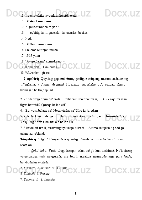 1 0 . . . .o ' q it u v ch i l ar t a y y or l a s h   kurs i da o 'q id i . 
1 1 .   1934- y iI i ------------
12 .   " Q o'sh c h in or chiro q la r i" - ----
13 .- - -- - o y biti gi da, . . . . gaz e t a la r i d a x a ba r la r i   bosi l di. 
14 . Ijodi---- - ------ - --
15 .   195 8 - y ilda------- - ---
16 .  S huhr a t   kelt i r g an   r o m a n ---
17 .   196 5 - y ilda------- - ---
18 . "A y a j onlar i m "  k o m edi y a s i ---
19 .  K o m ed i y a. . .  1 962- y il da -----
20 . "Muhabba t "  q iss as i - - ----
2 -topshi r iq . Q u y idag i ga pla r n i ki m a y tga n ligin i aniql an g ,   m unosab a t b ildi ri ng.
1.Yig ' la m a,   y ig'la m a ,   d e y m a n !   Ho'kiz in g   oqp o s hsho   qo ' l   os t idan   c h iqi b
ket m agan  b o'lsa,  t o pi l ad i .
2. -  E n di bi z ga   q i y in   b o 'l d i -da...   Pe sh o nam   sho'r bo'l m asa,   . . . 3. -  Y o 'q o l m a sd an  
il g ari bor m i di?   Qa n a qa   ho 'k i z e di ?
4. -  E y ,   y os h  b o la m i siz?   N e g a  y ig' l a y siz ?   K a p -ka t ta   oda m ...
5. -  H a,   ho ' kiz n i u y la r i g a   e ltib   b er is hsi n m i ? Axir,  b o r ilsin, arz   qili n si n -da. 6. - 
Yo' q ...  si g i r e m as, h o ' kiz,   o l a  h o'kiz  e di.
7. B i r o v ni e r i ura d i,  b iro v n i n g   u y i xat g a  t ush a di.....Am m o   k a m pir n ing dodiga  
odam   tez t o ' pla n d i .
3 - t op s h i r iq.   "O'g'r i "   h iko y asidagi   qu y id ag i   o brazl a i ga   q i sqac h a   t a vs if   ber in g.
Mas a l a n:
1.   Q obil   bobo:   Y os hi   ulug',   k a m piri   bilan   zo' r g'a   k u n   k e c h ir ad i.   H o ' k i z i n in g
y o'qolganiga   j u da   q a y g'uradi,   uni   t o pi s h   ni y at i d a   m ansabdo r la r ga   pora   b e r ib,
b o r -bu didan   a y ri l a d i.
2.  K a m pir:   3.  Elli k bo s hi:  4   Amin: ,
5.  T i lmo c h:  6.  P r istav:
7.  Ega m b e rdi:  8.  O da m lar:
31 