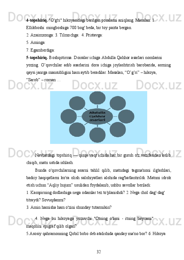 4 - t op s h i r iq.  "O'g'ri"   hiko y asid ag i ber i l g an   p o r a la rn i   a n iql an g. Mas a l a n: 1. 
E l l i k bos h i :  m ingboshiga  7 00   bog'   b e da,   b i r   toy   paxta   be r g a n.
2.  A zai m xonga: 3.  T i l m o c h g a:   4. Pr i sta v g a :
5. A m i ng a :
7. Ega m berdig a :
5 - t op s h i r iq.   B o shq o tir m a.   D oi ra l ar   i c higa   Abdulla   Q a hhor   a sa r la r i   no m larini 
y ozin g .   O ’ quvchilar   a d ib   a s ar l ar in i   d ora   i c hi ga   jo y lash t iri s h   bar o b a r ida,   a s r n i n g
qa y si   j an r ga   m ansubligini   ham   a y t ib   b e r a dil ar.   Mas a l a n,   “ O ’ g ’ ri”   –   h iko y a,  
“ Sarob” –   r o m an  …        
N av b at d a gi   t o pshiriq   —   qi s q a   v a qt   ic hi da   h ar   bi r   guruh   o 'z   v a zif a sid a n   ke lib
chi q i b ,  m atn   u st i da  is h l as h.
Bunda   o 'quv c hila r ning   a sa r ni   t a hlil   q i li b,   m atnda g i   t ag m a' no ni   ilg'a s h l ar i ,
b a diiy   ha q iqatl a r n i   ko'ra   oli s h   salo h i y at l a ri   al o hida   r a g'ba t l a nt i ril d i.   Matnni   id r o k
et is h   uchun   “ A qliy   huju m ” u s ulid a n fo y d a lanib, us h bu   s a v o llar   be r il ad i:
1. Ka m pir n ing  d odl as higa   nega  o da m lar t e z to 'p lanishdi? 2.  N ega  ch o l   da g '- d ag ' 
t i tra y di?   S ovuqda n m i ?
3. A m in   ha m i sha h a m   o'z i n i shunday   tut a r m ikin?
4.   Nega   bu   hiko y aga   y ozuvchi   "O t ni n g   o 'li m i   -   i t n i ng   b a y ra m i "  
m a qol i n i epigr a f  q i li b  o l g a n ?
5.Asosiy   qahra m o n ning   Q o bil  b obo   d eb   a t ali shida   qanday   m a'no   bo r ? 6. Hiko y a 
32 