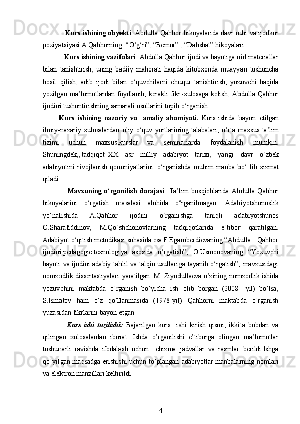                    Kurs ishining obyekti .   Abdulla Qahhor hikoyalarida davr ruhi va ijodkor
poziyatsiyasi. A.Qahhorning     “ O ‘ g ‘ ri”,  “ B e m or” ,   “ D ahs h a t”   hiko y ala r i .
           Kurs ishining vazifalari .  Abdulla Qahhor  ijodi va hayotiga oid materiallar
bilan   tanishtirish,   uning   badiiy   mahorati   haqida   kitobxonda   muayyan   tushuncha
hosil   qilish,   adib   ijodi   bilan   o‘quvchilarni   chuqur   tanishtirish,   yozuvchi   haqida
yozilgan  ma’lumotlardan  foydlanib,  kerakli   fikr-xulosaga   kelish,   Abdulla  Qahhor
ijodini tushuntirishning samarali usullarini topib o‘rganish.
Kurs   ishining   nazariy   va     amaliy   ahamiyati.   Kurs   ishida   b a y on   etilg a n
il m iy-naza r iy   xulos a la r dan   o liy   o ‘ q uv   y ur t la r in i ng   t a l a balari,   o ‘ r t a   m a x s u s   t a ’ l im
ti zi m i   u c hun   m a xs u s ku r s l a r   va   s e m ina r la r da   foyda l a n ish   m u m k i n.
S hunin g d e k, , t a dqiq o t   XX   a s r   m i ll iy   a d a b i y ot   t a r ixi,   y angi   d a vr   o ‘ z b ek
ad ab i y otini   r i v o jl a n i s h   qonu n i y atla ri ni   o ‘ r g a ni s hd a   m uh i m   m a nb a   b o ‘   lib   x i z m at
qil a d i .
                  Mavzuning   o‘rganilish   darajasi .   Ta’lim   bosqichlarida   Abdulla   Qahhor
hikoyalarini   o‘rgatish   masalasi   alohida   o‘rganilmagan.   Adabiyotshunoslik
yo‘nalishida   A.Qahhor   ijodini   o‘rganishga   taniqli   adabiyotshunos
O.Sharafiddinov,   M.Qo‘shchonovlarning   tadqiqotlarida   e’tibor   qaratilgan.
Adabiyot o‘qitish metodikasi sohasida esa F.Egamberdievaning “Abdulla Qahhor
ijodini pedagogic texnologiya asosida   o‘rgatish”;   O.Usmonovaning   “Yozuvchi
hayoti va ijodini adabiy tahlil va talqin usullariga tayanib o‘rgatish”; mavzusidagi
nomzodlik dissertastiyalari yaratilgan. M. Ziyodullaeva o’zining nomzodlik ishida
yozuvchini   maktabda   o’rganish   bo’yicha   ish   olib   borgan   (2008-   yil)   bo’lsa,
S.Ismatov   ham   o’z   qo’llanmasida   (1978-yil)   Qahhorni   maktabda   o’rganish
yuzasidan fikrlarini bayon etgan. 
                Kurs   ishi   tuzilishi:   Bajarilgan   kurs     ishi   kirish   qismi,   ikkita   bobdan   va
qilingan   xulosalardan   iborat.   Ishda   o’rganilishi   e’tiborga   olingan   ma’lumotlar
tushunarli   ravishda   ifodalash   uchun     chizma   jadvallar   va   rasmlar   berildi.Ishga
qo’yilgan maqsadga erishishi  uchun to’plangan adabiyotlar manbalarning nomlari
va elektron manzillari keltirildi. 
4 