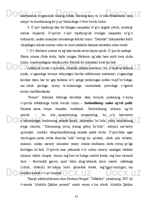 hikoyalarini   o‘rganishda   tilining  sodda,   fikrning  aniq   va  lo‘nda  ifodalanishi,   xalq
maqol va iboralarining ko‘p qo‘llanilishiga e’tibor berish lozim.
6.  O‘quv  topshirig‘idan  ko‘zlangan   maqsadni   to‘g‘ri   anglab   yetish,   mustaqil
xulosa   chiqarish.   O‘quvchi   o‘quv   topshirig‘ida   berilgan   maqsadni   to‘g‘ri
tushunishi, undan muayyan xulosalarga kelishi lozim. “Dahshat” hikoyasidan kelib
chiqadigan xulosa insonni erkin va ozod yashashi hamma narsadan ustun turadi.
       7 . O‘z   fi k r l a ri n i y oz m a   va   o g ‘ zak i t ar z da   r a vo n b a y o n q i l i s h .   O‘ q u vc h i na f a q at 
f i k rini   y oz m a   i f o da   etishi,   b a l ki   y oz g an   f i k r l a r i ni   og ‘ za k i   ham   a y t i b   b era   o l i s h i
lozi m .  A na sh undagi n a ular d a ij o diy   fikrl as h   ko ‘ nik m alari h o sil   bo‘l ad i.
A d a b i y  t a ’ li m da   o ‘ quvchini,   A b dulla   Qahhor   as a rl a r i ni   ( bu   o ‘ rinda   ta ’ ki d l a s h
j oizki,   o ‘ r g a n is h g a   tavsi y a   etila y otgan   barcha   ad ibl a r i m iz   asa r la r i n i)   o ‘r g a n is h ga
k i r i s h a r   ek a n,   h ar   b ir   g a p   b irik m a   so‘z   qa ti ga   y ashirin g an   s i r d a n   voqif   b o‘lishga,
uni   i d ro k   qili s hga;   hi ss i y   t a ’ s i r l a n i s hga,   mus h o h a da   y u r iti sh ga   o‘rgatish
asosiy va z if a la r d a ndir.
“ B e m or”   hiko y asi   ta h lil i ga   k iri s hilar   e k an   b i rinchi   j u m l ani n g   o ‘ z i y oq
o ‘ quv c h i   taf a kkuriga   t u r tki   b e r ishi   lo z im   –   So t iboldining   xoti n i   o g ‘ rib   q oldi.
H a m m a   n ars a ,   voqea   s hund a n   bosh l an di.   S o tib o ldin in g   xotin i ni   o g ‘ r i b
q oli s hi   –   bu   o il a   ta n az z ul inin g   m uqarrarligi,   bu   o‘zi   h al ovat s iz
o‘ta y ota y otgan   kun l a r ning   y an a d a fa y s i z,   halov atsiz   b o ‘ lishi;   r uh i y   azobla r ni n g
av j ga   m i n ishi;   “O s m onn i n g   y i r o q,   er n i n g   qat ti q   bo ‘l is h i”;   a do q s i z   m a ’ na v iy
qi y noqlar,   m oddiy   t a hq i r l a n i s hla r ni n g   y ana d a   p a lak   oti s hi.   O ‘ quvchilar   a gar
sh u bi rg ina   j u m la   orti d a   s hun c ha   “ y uk ”   b o rl i gi   his   qils a lar,   idrok   q ila   bi l s a lar,
m uhi m i,   u nd a n   zar u r i y   xu l o sa l ar   y asay   olsal a r   shubh a siz,   katta   y ut u q   q o ‘lga
ki ri t i l g an   bo ‘ ladi.   O ‘ q u v ch i   a sar   y a k unida   o ‘ zi   uc hu n   zaruriy   san a l g an   ta l a bl a r
tizi m in i   ishl a b   c hiq a d i :   doi m o   s og ‘lom   bo ‘ l i sh g a   int i lish ker a k,   sog ‘ lo m   t urmush
tar z i   –   fa ro vo n lik   ga r ovi,   sport   bilan   shug ‘ ulla ni sh   za r u r ;   zara r li   od a tl a rga
(i c hi s h,   c h ek i s h )   ko ‘ni k m a   ho s i l   q il m as l ik   k erak,   so g ‘ligi m -b o y ligi m ,   u n i
a va y la b -asr as h   o ‘ z  q o ‘ l i m i z d a.
T aniqli   a d a bi y otsh u nos   o lim   I b r o him   Ha q q ul   “ T afak k u r ”   jurna l i n ing   2 007   y il
4 -sonida   “ A b d u l la   Q a h hor   j a s orati”   n o m l i   e ss en i   e `l on   et t ird i .   Abdulla   Qa h hor
41 